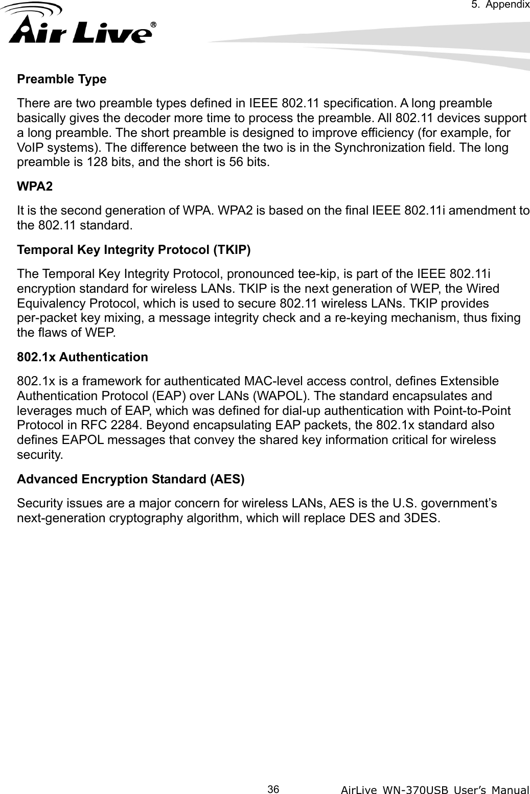   5. Appendix            AirLive WN-370USB User’s Manual  36Preamble Type There are two preamble types defined in IEEE 802.11 specification. A long preamble basically gives the decoder more time to process the preamble. All 802.11 devices support a long preamble. The short preamble is designed to improve efficiency (for example, for VoIP systems). The difference between the two is in the Synchronization field. The long preamble is 128 bits, and the short is 56 bits. WPA2 It is the second generation of WPA. WPA2 is based on the final IEEE 802.11i amendment to the 802.11 standard. Temporal Key Integrity Protocol (TKIP) The Temporal Key Integrity Protocol, pronounced tee-kip, is part of the IEEE 802.11i encryption standard for wireless LANs. TKIP is the next generation of WEP, the Wired Equivalency Protocol, which is used to secure 802.11 wireless LANs. TKIP provides per-packet key mixing, a message integrity check and a re-keying mechanism, thus fixing the flaws of WEP. 802.1x Authentication 802.1x is a framework for authenticated MAC-level access control, defines Extensible Authentication Protocol (EAP) over LANs (WAPOL). The standard encapsulates and leverages much of EAP, which was defined for dial-up authentication with Point-to-Point Protocol in RFC 2284. Beyond encapsulating EAP packets, the 802.1x standard also defines EAPOL messages that convey the shared key information critical for wireless security. Advanced Encryption Standard (AES) Security issues are a major concern for wireless LANs, AES is the U.S. government’s next-generation cryptography algorithm, which will replace DES and 3DES. 