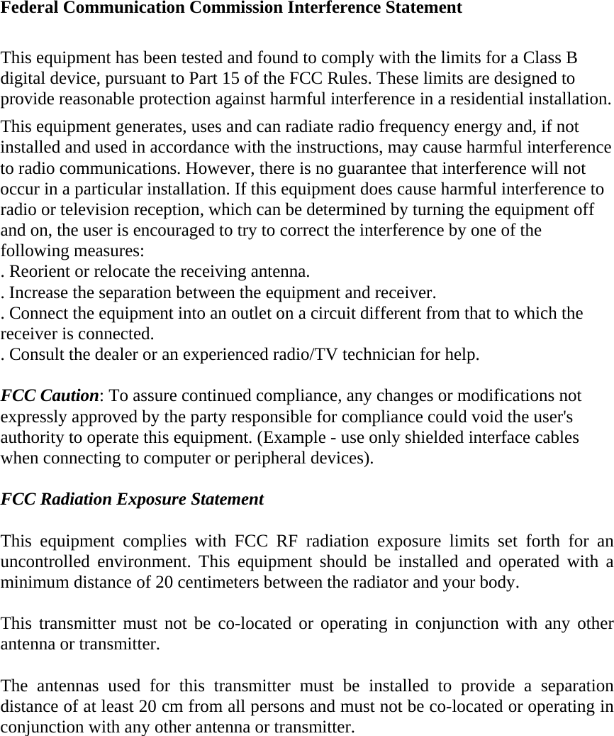 Federal Communication Commission Interference Statement  This equipment has been tested and found to comply with the limits for a Class B digital device, pursuant to Part 15 of the FCC Rules. These limits are designed to provide reasonable protection against harmful interference in a residential installation. This equipment generates, uses and can radiate radio frequency energy and, if not installed and used in accordance with the instructions, may cause harmful interference to radio communications. However, there is no guarantee that interference will not occur in a particular installation. If this equipment does cause harmful interference to radio or television reception, which can be determined by turning the equipment off and on, the user is encouraged to try to correct the interference by one of the following measures: . Reorient or relocate the receiving antenna. . Increase the separation between the equipment and receiver. . Connect the equipment into an outlet on a circuit different from that to which the receiver is connected. . Consult the dealer or an experienced radio/TV technician for help.  FCC Caution: To assure continued compliance, any changes or modifications not expressly approved by the party responsible for compliance could void the user&apos;s authority to operate this equipment. (Example - use only shielded interface cables when connecting to computer or peripheral devices).  FCC Radiation Exposure Statement  This equipment complies with FCC RF radiation exposure limits set forth for an uncontrolled environment. This equipment should be installed and operated with a minimum distance of 20 centimeters between the radiator and your body.  This transmitter must not be co-located or operating in conjunction with any other antenna or transmitter.  The antennas used for this transmitter must be installed to provide a separation distance of at least 20 cm from all persons and must not be co-located or operating in conjunction with any other antenna or transmitter.  