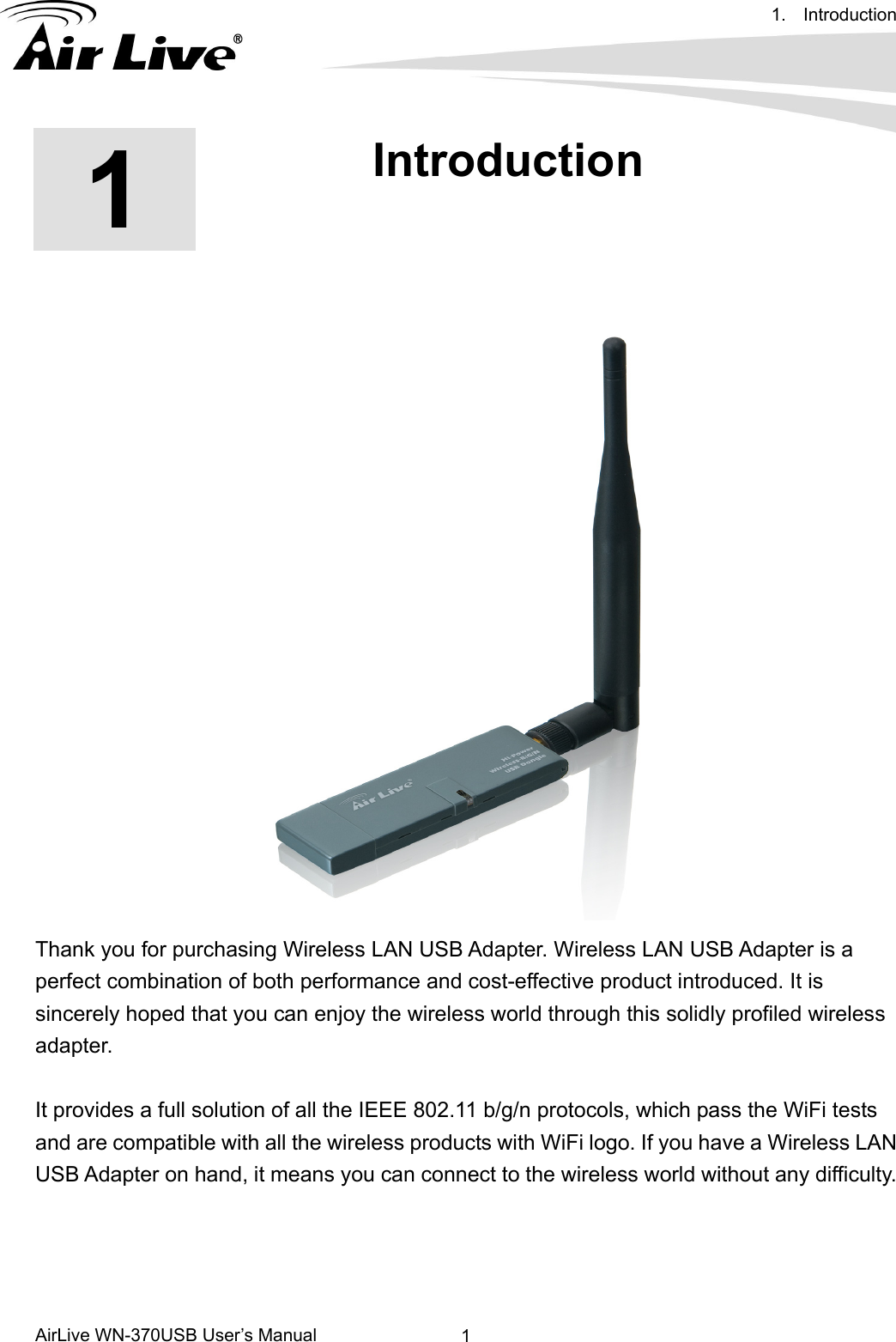 1. Introduction      AirLive WN-370USB User’s Manual  1     1  1. Introduction  Thank you for purchasing Wireless LAN USB Adapter. Wireless LAN USB Adapter is a perfect combination of both performance and cost-effective product introduced. It is sincerely hoped that you can enjoy the wireless world through this solidly profiled wireless adapter.  It provides a full solution of all the IEEE 802.11 b/g/n protocols, which pass the WiFi tests and are compatible with all the wireless products with WiFi logo. If you have a Wireless LAN USB Adapter on hand, it means you can connect to the wireless world without any difficulty.     