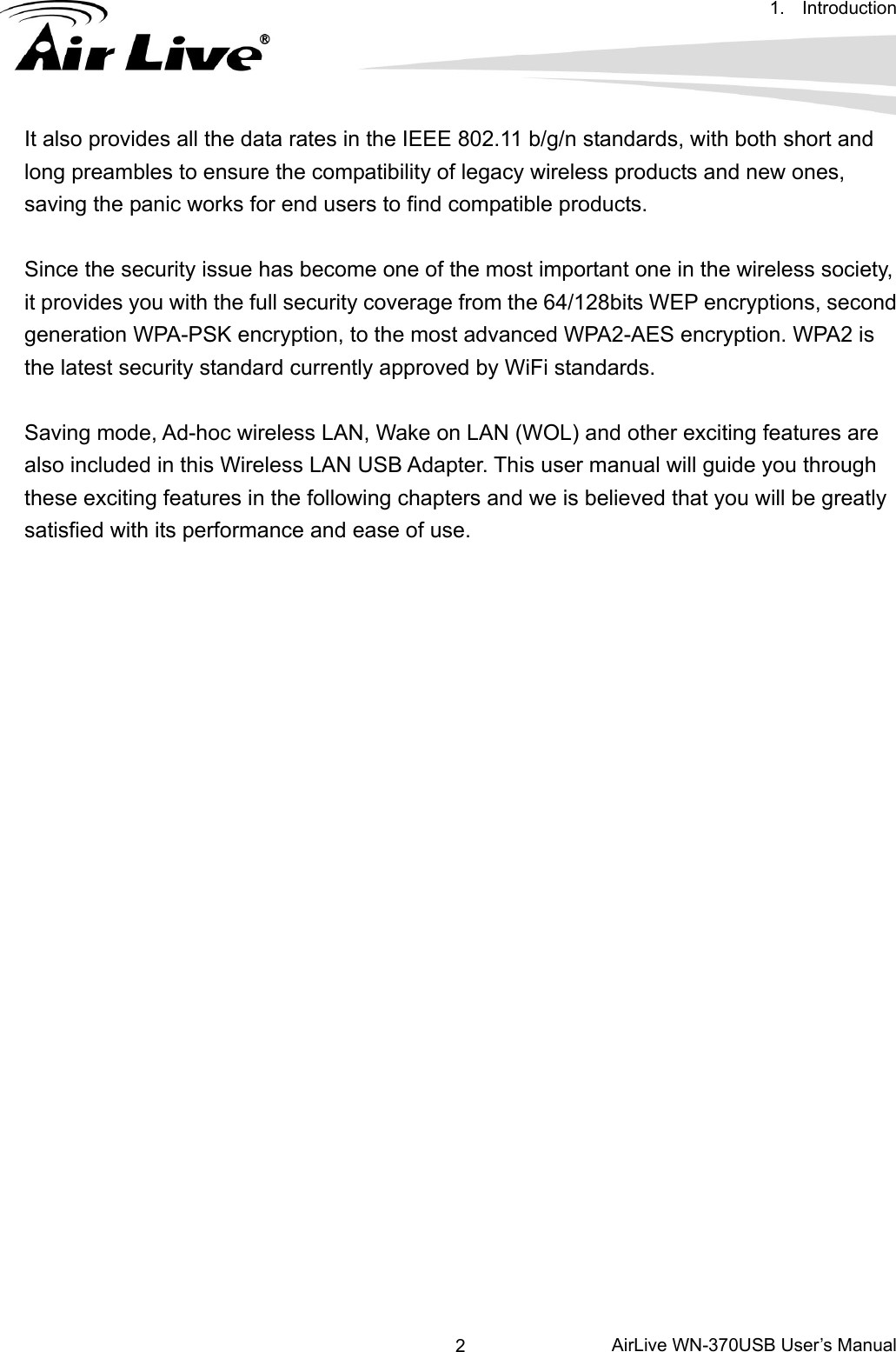 1. Introduction      AirLive WN-370USB User’s Manual 2It also provides all the data rates in the IEEE 802.11 b/g/n standards, with both short and long preambles to ensure the compatibility of legacy wireless products and new ones, saving the panic works for end users to find compatible products.  Since the security issue has become one of the most important one in the wireless society, it provides you with the full security coverage from the 64/128bits WEP encryptions, second generation WPA-PSK encryption, to the most advanced WPA2-AES encryption. WPA2 is the latest security standard currently approved by WiFi standards.  Saving mode, Ad-hoc wireless LAN, Wake on LAN (WOL) and other exciting features are also included in this Wireless LAN USB Adapter. This user manual will guide you through these exciting features in the following chapters and we is believed that you will be greatly satisfied with its performance and ease of use. 