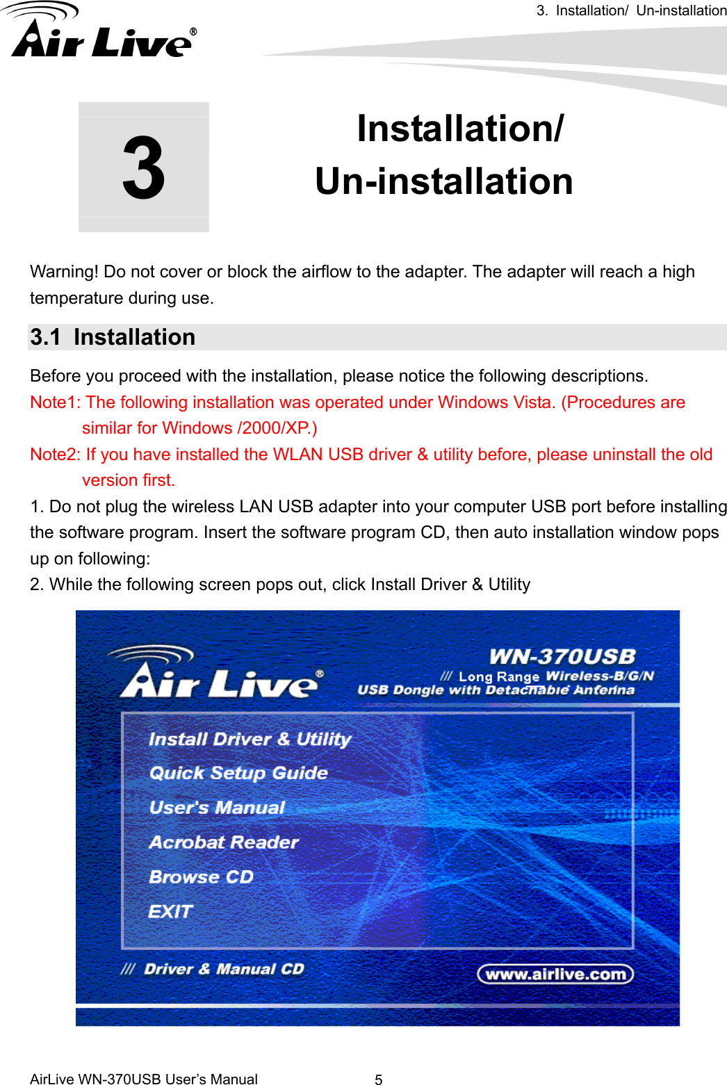  3. Installation/ Un-installation      AirLive WN-370USB User’s Manual  53  3. Installation/ Un-installation        Warning! Do not cover or block the airflow to the adapter. The adapter will reach a high temperature during use. 3.1 Installation Before you proceed with the installation, please notice the following descriptions.       Note1: The following installation was operated under Windows Vista. (Procedures are similar for Windows /2000/XP.) Note2: If you have installed the WLAN USB driver &amp; utility before, please uninstall the old version first. 1. Do not plug the wireless LAN USB adapter into your computer USB port before installing the software program. Insert the software program CD, then auto installation window pops up on following: 2. While the following screen pops out, click Install Driver &amp; Utility   