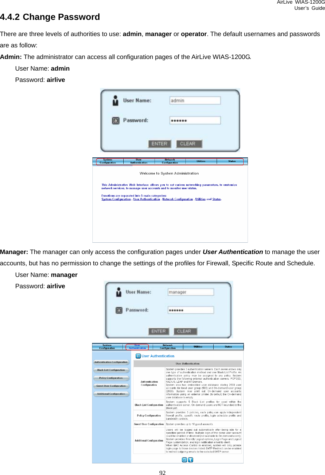 AirLive WIAS-1200G User’s Guide 92 4.4.2 Change Password There are three levels of authorities to use: admin, manager or operator. The default usernames and passwords are as follow: Admin: The administrator can access all configuration pages of the AirLive WIAS-1200G. User Name: admin Password: airlive   Manager: The manager can only access the configuration pages under User Authentication to manage the user accounts, but has no permission to change the settings of the profiles for Firewall, Specific Route and Schedule.   User Name: manager Password: airlive  