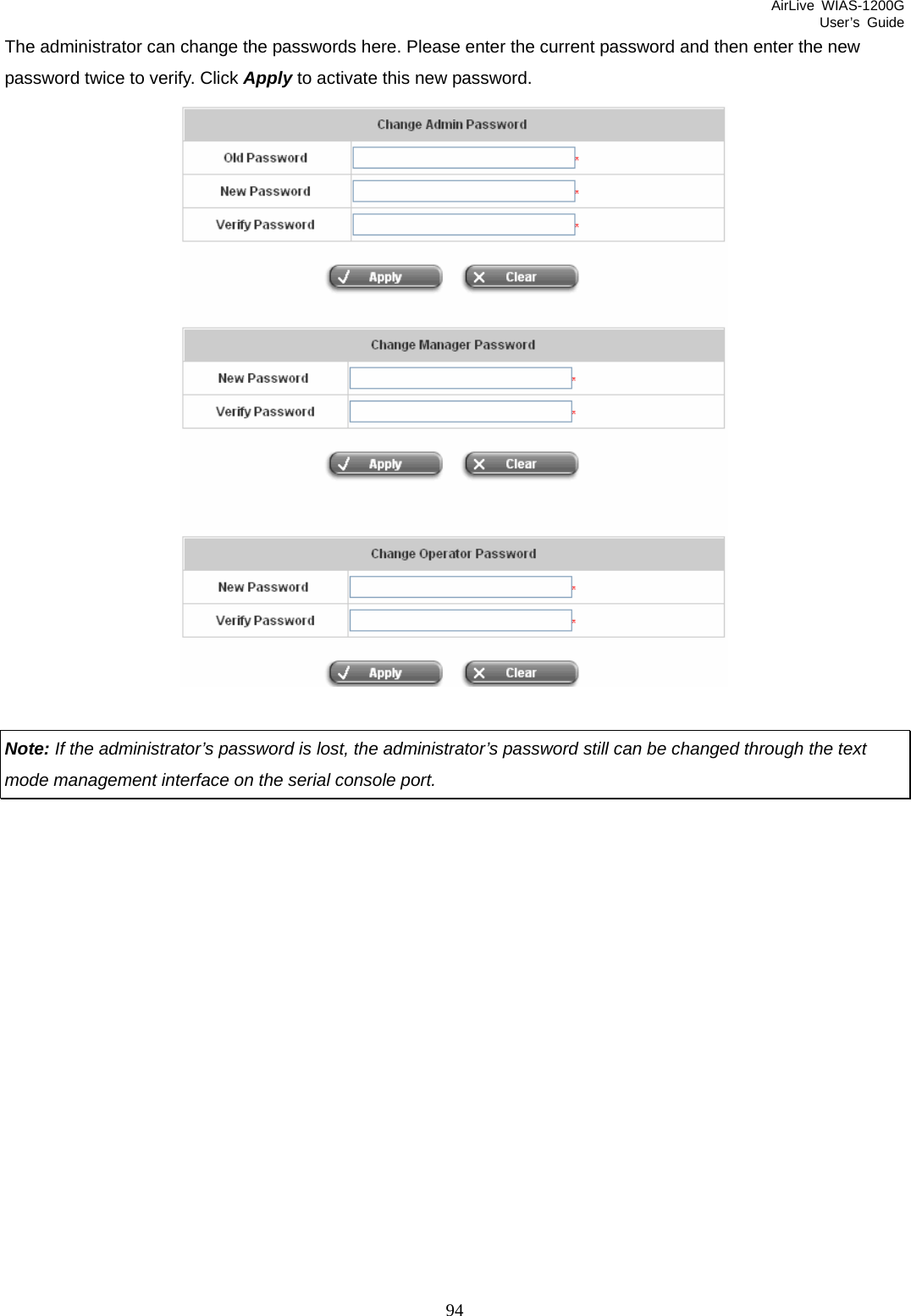 AirLive WIAS-1200G User’s Guide 94 The administrator can change the passwords here. Please enter the current password and then enter the new password twice to verify. Click Apply to activate this new password.     Note: If the administrator’s password is lost, the administrator’s password still can be changed through the text mode management interface on the serial console port.            