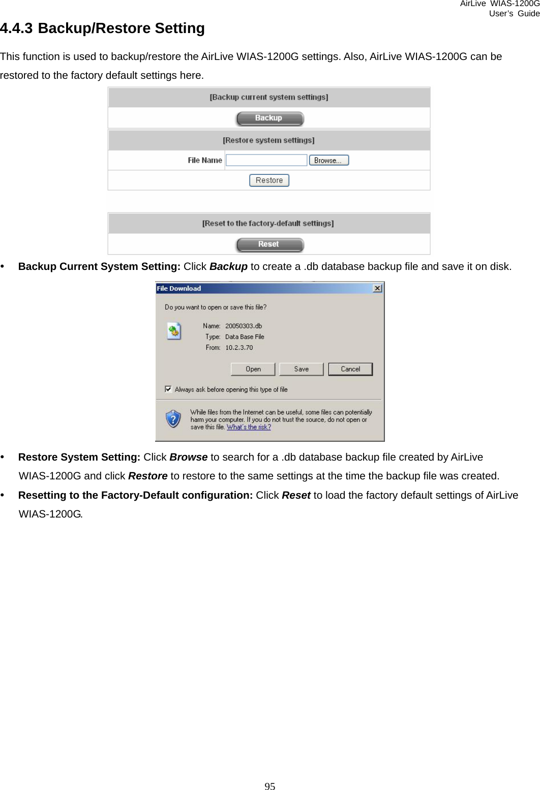 AirLive WIAS-1200G User’s Guide 95 4.4.3 Backup/Restore Setting This function is used to backup/restore the AirLive WIAS-1200G settings. Also, AirLive WIAS-1200G can be restored to the factory default settings here.  y Backup Current System Setting: Click Backup to create a .db database backup file and save it on disk.  y Restore System Setting: Click Browse to search for a .db database backup file created by AirLive WIAS-1200G and click Restore to restore to the same settings at the time the backup file was created. y Resetting to the Factory-Default configuration: Click Reset to load the factory default settings of AirLive WIAS-1200G.     