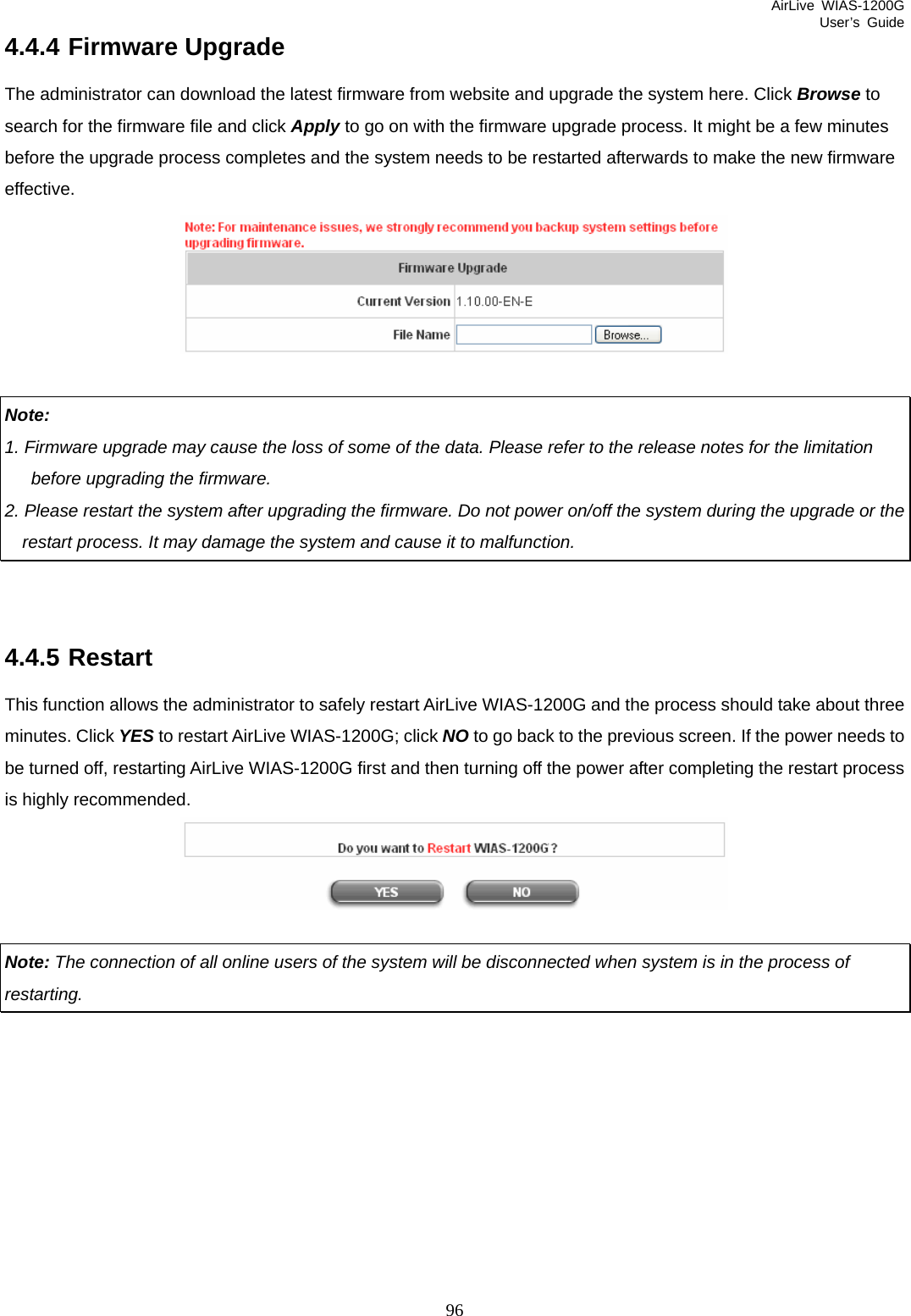 AirLive WIAS-1200G User’s Guide 96 4.4.4 Firmware Upgrade The administrator can download the latest firmware from website and upgrade the system here. Click Browse to search for the firmware file and click Apply to go on with the firmware upgrade process. It might be a few minutes before the upgrade process completes and the system needs to be restarted afterwards to make the new firmware effective.   Note: 1. Firmware upgrade may cause the loss of some of the data. Please refer to the release notes for the limitation    before upgrading the firmware.   2. Please restart the system after upgrading the firmware. Do not power on/off the system during the upgrade or the       restart process. It may damage the system and cause it to malfunction.   4.4.5 Restart This function allows the administrator to safely restart AirLive WIAS-1200G and the process should take about three minutes. Click YES to restart AirLive WIAS-1200G; click NO to go back to the previous screen. If the power needs to be turned off, restarting AirLive WIAS-1200G first and then turning off the power after completing the restart process is highly recommended.   Note: The connection of all online users of the system will be disconnected when system is in the process of restarting.         