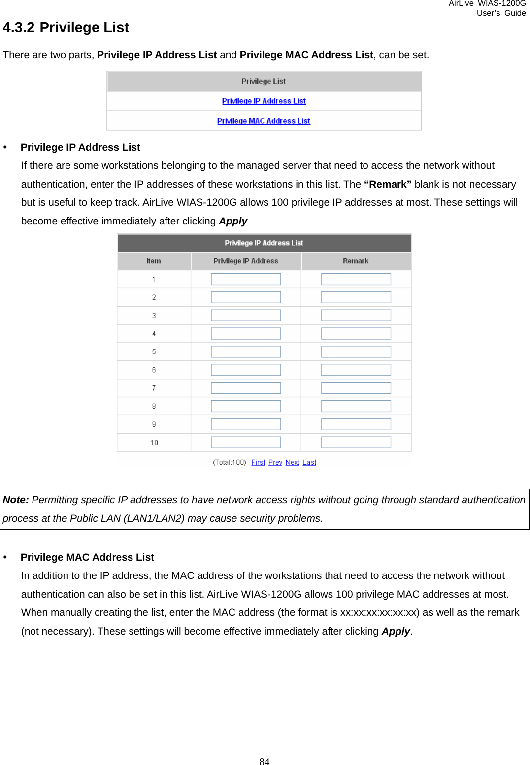 AirLive WIAS-1200G User’s Guide 84 4.3.2 Privilege List There are two parts, Privilege IP Address List and Privilege MAC Address List, can be set.  y Privilege IP Address List If there are some workstations belonging to the managed server that need to access the network without authentication, enter the IP addresses of these workstations in this list. The “Remark” blank is not necessary but is useful to keep track. AirLive WIAS-1200G allows 100 privilege IP addresses at most. These settings will become effective immediately after clicking Apply    Note: Permitting specific IP addresses to have network access rights without going through standard authentication process at the Public LAN (LAN1/LAN2) may cause security problems.  y Privilege MAC Address List In addition to the IP address, the MAC address of the workstations that need to access the network without authentication can also be set in this list. AirLive WIAS-1200G allows 100 privilege MAC addresses at most. When manually creating the list, enter the MAC address (the format is xx:xx:xx:xx:xx:xx) as well as the remark (not necessary). These settings will become effective immediately after clicking Apply. 