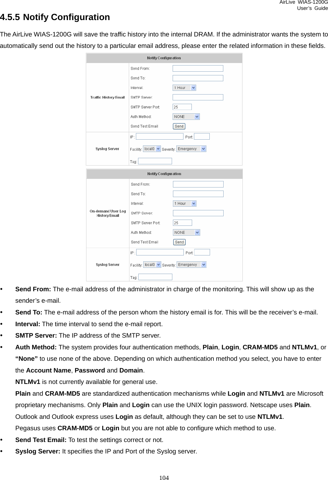 AirLive WIAS-1200G User’s Guide 104 4.5.5 Notify Configuration The AirLive WIAS-1200G will save the traffic history into the internal DRAM. If the administrator wants the system to automatically send out the history to a particular email address, please enter the related information in these fields.  y Send From: The e-mail address of the administrator in charge of the monitoring. This will show up as the sender’s e-mail. y Send To: The e-mail address of the person whom the history email is for. This will be the receiver’s e-mail. y Interval: The time interval to send the e-mail report. y SMTP Server: The IP address of the SMTP server. y Auth Method: The system provides four authentication methods, Plain, Login, CRAM-MD5 and NTLMv1, or “None” to use none of the above. Depending on which authentication method you select, you have to enter the Account Name, Password and Domain. NTLMv1 is not currently available for general use.   Plain and CRAM-MD5 are standardized authentication mechanisms while Login and NTLMv1 are Microsoft proprietary mechanisms. Only Plain and Login can use the UNIX login password. Netscape uses Plain. Outlook and Outlook express uses Login as default, although they can be set to use NTLMv1.  Pegasus uses CRAM-MD5 or Login but you are not able to configure which method to use.   y Send Test Email: To test the settings correct or not. y Syslog Server: It specifies the IP and Port of the Syslog server. 