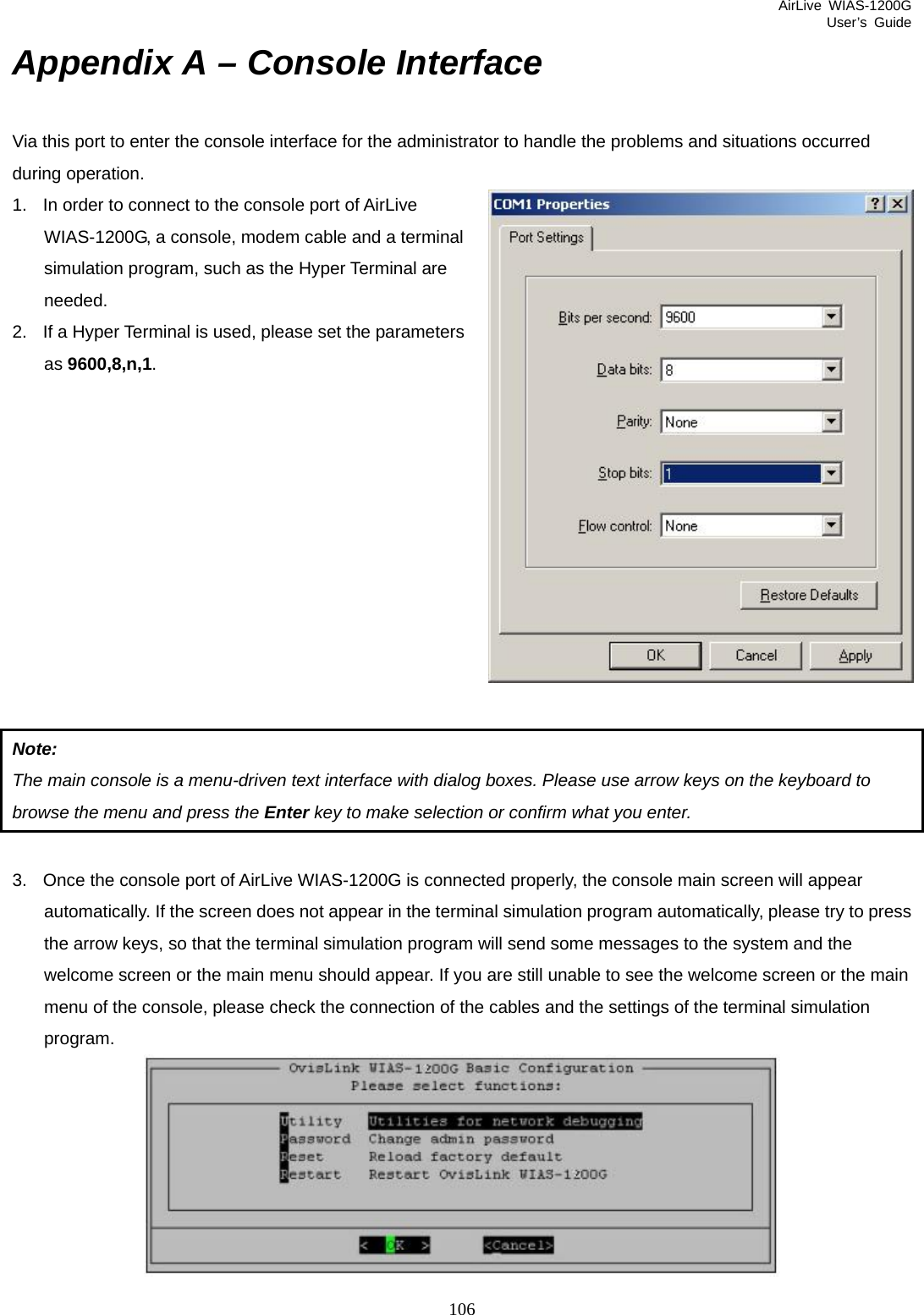 AirLive WIAS-1200G User’s Guide 106 Appendix A – Console Interface Via this port to enter the console interface for the administrator to handle the problems and situations occurred during operation. 1.  In order to connect to the console port of AirLive WIAS-1200G, a console, modem cable and a terminal simulation program, such as the Hyper Terminal are needed.  2.  If a Hyper Terminal is used, please set the parameters as 9600,8,n,1.            Note:  The main console is a menu-driven text interface with dialog boxes. Please use arrow keys on the keyboard to browse the menu and press the Enter key to make selection or confirm what you enter.  3.  Once the console port of AirLive WIAS-1200G is connected properly, the console main screen will appear automatically. If the screen does not appear in the terminal simulation program automatically, please try to press the arrow keys, so that the terminal simulation program will send some messages to the system and the welcome screen or the main menu should appear. If you are still unable to see the welcome screen or the main menu of the console, please check the connection of the cables and the settings of the terminal simulation program.  