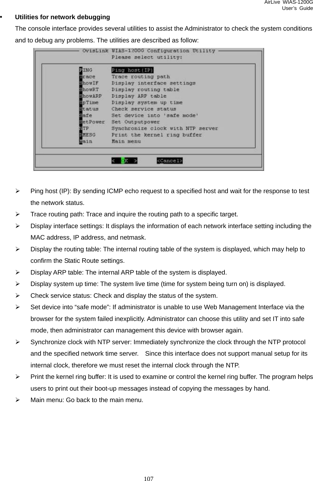 AirLive WIAS-1200G User’s Guide 107 y Utilities for network debugging The console interface provides several utilities to assist the Administrator to check the system conditions and to debug any problems. The utilities are described as follow:     ¾  Ping host (IP): By sending ICMP echo request to a specified host and wait for the response to test the network status. ¾  Trace routing path: Trace and inquire the routing path to a specific target. ¾  Display interface settings: It displays the information of each network interface setting including the MAC address, IP address, and netmask. ¾  Display the routing table: The internal routing table of the system is displayed, which may help to confirm the Static Route settings. ¾  Display ARP table: The internal ARP table of the system is displayed. ¾  Display system up time: The system live time (time for system being turn on) is displayed. ¾  Check service status: Check and display the status of the system. ¾  Set device into “safe mode”: If administrator is unable to use Web Management Interface via the browser for the system failed inexplicitly. Administrator can choose this utility and set IT into safe mode, then administrator can management this device with browser again. ¾  Synchronize clock with NTP server: Immediately synchronize the clock through the NTP protocol and the specified network time server.    Since this interface does not support manual setup for its internal clock, therefore we must reset the internal clock through the NTP. ¾  Print the kernel ring buffer: It is used to examine or control the kernel ring buffer. The program helps users to print out their boot-up messages instead of copying the messages by hand. ¾ Main menu: Go back to the main menu.  