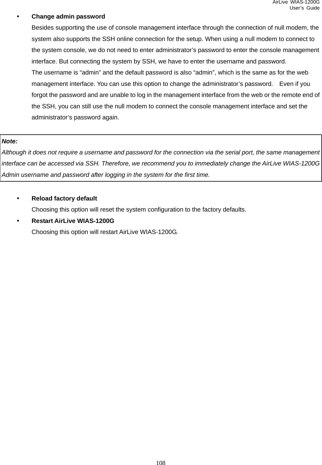 AirLive WIAS-1200G User’s Guide 108 y Change admin password Besides supporting the use of console management interface through the connection of null modem, the system also supports the SSH online connection for the setup. When using a null modem to connect to the system console, we do not need to enter administrator’s password to enter the console management interface. But connecting the system by SSH, we have to enter the username and password.   The username is “admin” and the default password is also “admin”, which is the same as for the web management interface. You can use this option to change the administrator’s password.    Even if you forgot the password and are unable to log in the management interface from the web or the remote end of the SSH, you can still use the null modem to connect the console management interface and set the administrator’s password again.  Note:  Although it does not require a username and password for the connection via the serial port, the same management interface can be accessed via SSH. Therefore, we recommend you to immediately change the AirLive WIAS-1200G Admin username and password after logging in the system for the first time.  y Reload factory default Choosing this option will reset the system configuration to the factory defaults. y Restart AirLive WIAS-1200G Choosing this option will restart AirLive WIAS-1200G.                 