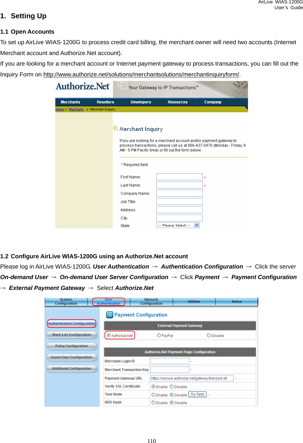 AirLive WIAS-1200G User’s Guide 110 1. Setting Up 1.1 Open Accounts To set up AirLive WIAS-1200G to process credit card billing, the merchant owner will need two accounts (Internet Merchant account and Authorize.Net account). If you are looking for a merchant account or Internet payment gateway to process transactions, you can fill out the Inquiry Form on http://www.authorize.net/solutions/merchantsolutions/merchantinquiryform/.    1.2 Configure AirLive WIAS-1200G using an Authorize.Net account Please log in AirLive WIAS-1200G. User Authentication → Authentication Configuration → Click the server On-demand User → On-demand User Server Configuration → Click Payment → Payment Configuration → External Payment Gateway → Select Authorize.Net  