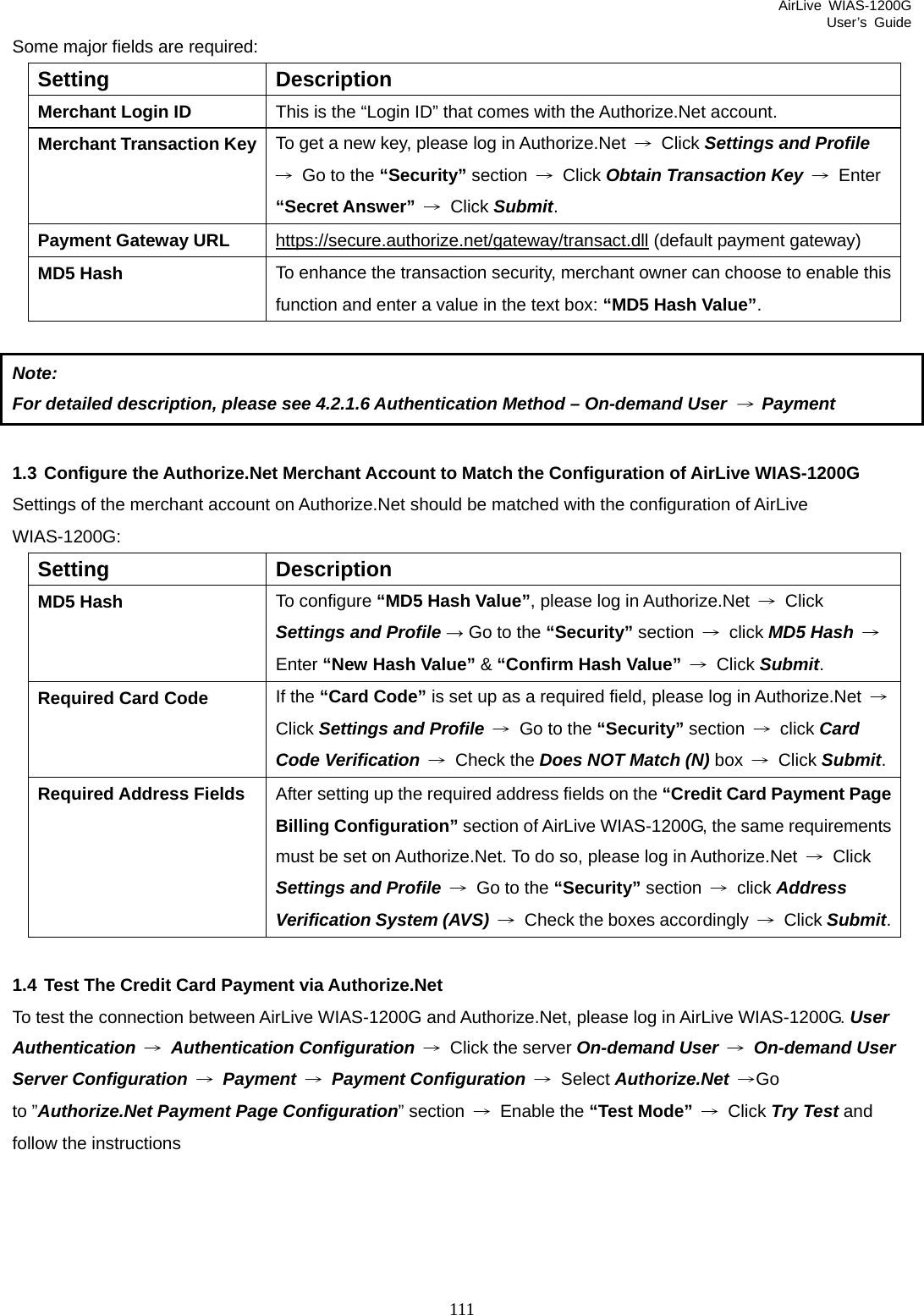 AirLive WIAS-1200G User’s Guide 111 Some major fields are required: Setting Description Merchant Login ID  This is the “Login ID” that comes with the Authorize.Net account. Merchant Transaction Key To get a new key, please log in Authorize.Net  → Click Settings and Profile →  Go to the “Security” section  → Click Obtain Transaction Key → Enter “Secret Answer” → Click Submit. Payment Gateway URL  https://secure.authorize.net/gateway/transact.dll (default payment gateway) MD5 Hash  To enhance the transaction security, merchant owner can choose to enable this function and enter a value in the text box: “MD5 Hash Value”.  Note:  For detailed description, please see 4.2.1.6 Authentication Method – On-demand User → Payment  1.3 Configure the Authorize.Net Merchant Account to Match the Configuration of AirLive WIAS-1200G Settings of the merchant account on Authorize.Net should be matched with the configuration of AirLive WIAS-1200G: Setting Description MD5 Hash  To configure “MD5 Hash Value”, please log in Authorize.Net  → Click Settings and Profile → Go to the “Security” section  → click MD5 Hash → Enter “New Hash Value” &amp; “Confirm Hash Value” → Click Submit. Required Card Code  If the “Card Code” is set up as a required field, please log in Authorize.Net  → Click Settings and Profile →  Go to the “Security” section  → click Card Code Verification → Check the Does NOT Match (N) box  → Click Submit.Required Address Fields  After setting up the required address fields on the “Credit Card Payment Page Billing Configuration” section of AirLive WIAS-1200G, the same requirements must be set on Authorize.Net. To do so, please log in Authorize.Net  → Click Settings and Profile  →  Go to the “Security” section  → click Address Verification System (AVS) →  Check the boxes accordingly  → Click Submit. 1.4 Test The Credit Card Payment via Authorize.Net To test the connection between AirLive WIAS-1200G and Authorize.Net, please log in AirLive WIAS-1200G. User Authentication → Authentication Configuration → Click the server On-demand User → On-demand User Server Configuration → Payment → Payment Configuration → Select Authorize.Net →Go to ”Authorize.Net Payment Page Configuration” section  → Enable the “Test Mode” → Click Try Test and follow the instructions 