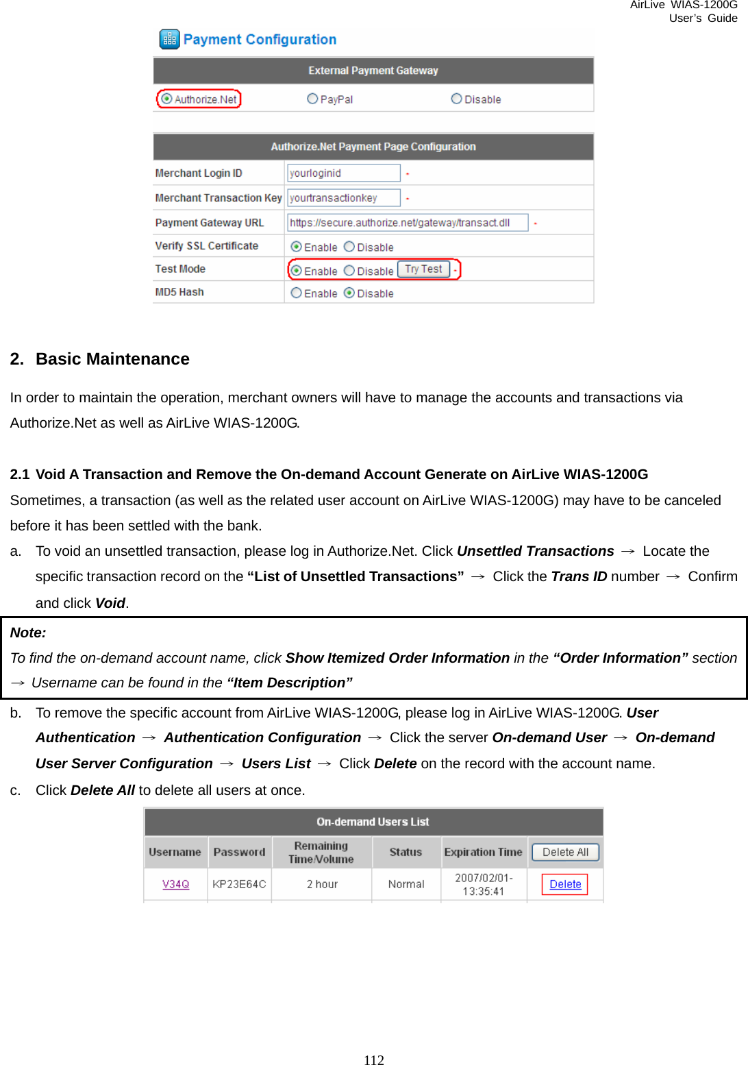 AirLive WIAS-1200G User’s Guide 112   2. Basic Maintenance In order to maintain the operation, merchant owners will have to manage the accounts and transactions via Authorize.Net as well as AirLive WIAS-1200G.  2.1 Void A Transaction and Remove the On-demand Account Generate on AirLive WIAS-1200G Sometimes, a transaction (as well as the related user account on AirLive WIAS-1200G) may have to be canceled before it has been settled with the bank. a.  To void an unsettled transaction, please log in Authorize.Net. Click Unsettled Transactions → Locate the specific transaction record on the “List of Unsettled Transactions” → Click the Trans ID number  → Confirm and click Void. Note:  To find the on-demand account name, click Show Itemized Order Information in the “Order Information” section →  Username can be found in the “Item Description” b.  To remove the specific account from AirLive WIAS-1200G, please log in AirLive WIAS-1200G. User Authentication → Authentication Configuration →  Click the server On-demand User → On-demand User Server Configuration → Users List → Click Delete on the record with the account name. c. Click Delete All to delete all users at once.  