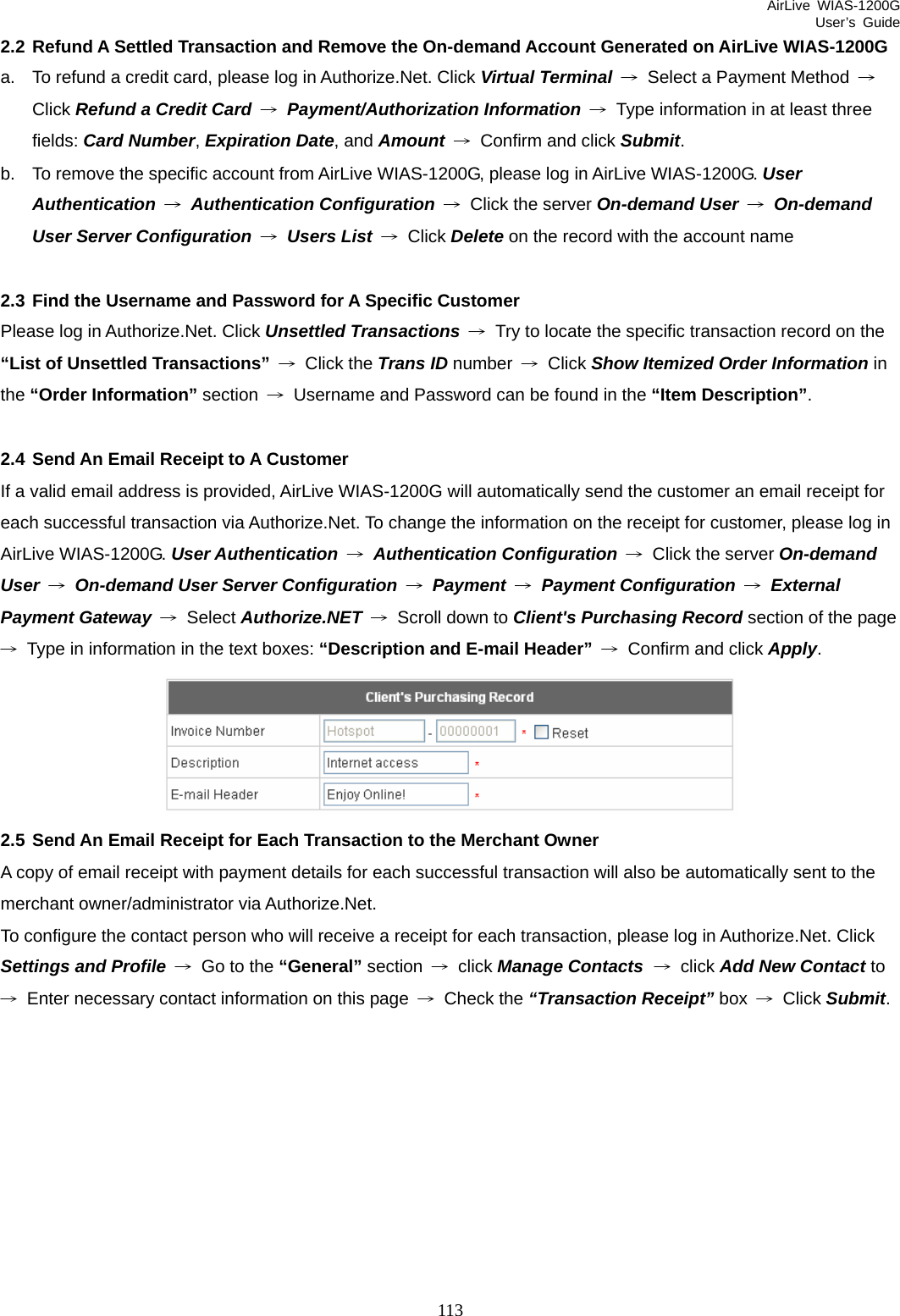 AirLive WIAS-1200G User’s Guide 113 2.2 Refund A Settled Transaction and Remove the On-demand Account Generated on AirLive WIAS-1200G a.  To refund a credit card, please log in Authorize.Net. Click Virtual Terminal →  Select a Payment Method  → Click Refund a Credit Card → Payment/Authorization Information →  Type information in at least three fields: Card Number, Expiration Date, and Amount →  Confirm and click Submit. b.  To remove the specific account from AirLive WIAS-1200G, please log in AirLive WIAS-1200G. User Authentication → Authentication Configuration →  Click the server On-demand User → On-demand User Server Configuration → Users List → Click Delete on the record with the account name  2.3 Find the Username and Password for A Specific Customer Please log in Authorize.Net. Click Unsettled Transactions →  Try to locate the specific transaction record on the “List of Unsettled Transactions” → Click the Trans ID number  → Click Show Itemized Order Information in the “Order Information” section  →  Username and Password can be found in the “Item Description”.  2.4 Send An Email Receipt to A Customer If a valid email address is provided, AirLive WIAS-1200G will automatically send the customer an email receipt for each successful transaction via Authorize.Net. To change the information on the receipt for customer, please log in AirLive WIAS-1200G. User Authentication → Authentication Configuration → Click the server On-demand User → On-demand User Server Configuration → Payment → Payment Configuration → External Payment Gateway → Select Authorize.NET →  Scroll down to Client&apos;s Purchasing Record section of the page →  Type in information in the text boxes: “Description and E-mail Header” → Confirm and click Apply.   2.5 Send An Email Receipt for Each Transaction to the Merchant Owner A copy of email receipt with payment details for each successful transaction will also be automatically sent to the merchant owner/administrator via Authorize.Net. To configure the contact person who will receive a receipt for each transaction, please log in Authorize.Net. Click Settings and Profile →  Go to the “General” section  → click Manage Contacts → click Add New Contact to →  Enter necessary contact information on this page  → Check the “Transaction Receipt” box  → Click Submit.  