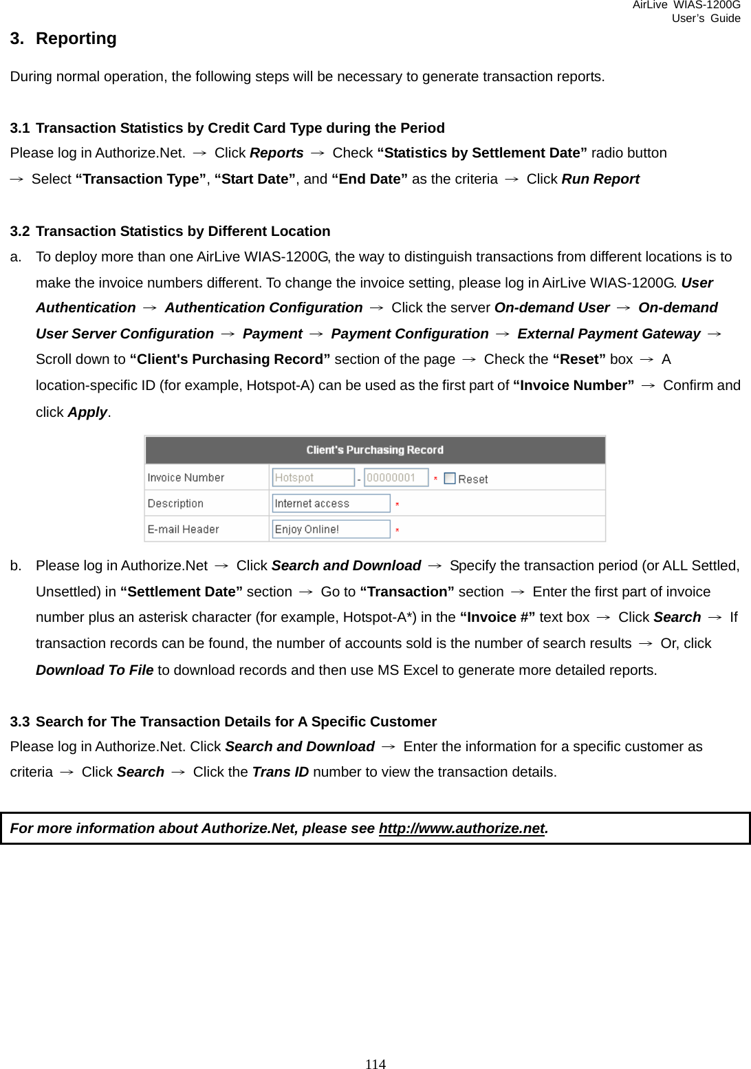 AirLive WIAS-1200G User’s Guide 114 3. Reporting During normal operation, the following steps will be necessary to generate transaction reports.  3.1 Transaction Statistics by Credit Card Type during the Period Please log in Authorize.Net.  → Click Reports → Check “Statistics by Settlement Date” radio button → Select “Transaction Type”, “Start Date”, and “End Date” as the criteria  → Click Run Report    3.2 Transaction Statistics by Different Location a.  To deploy more than one AirLive WIAS-1200G, the way to distinguish transactions from different locations is to make the invoice numbers different. To change the invoice setting, please log in AirLive WIAS-1200G. User Authentication → Authentication Configuration → Click the server On-demand User → On-demand User Server Configuration → Payment →  Payment Configuration → External Payment Gateway  → Scroll down to “Client&apos;s Purchasing Record” section of the page  → Check the “Reset” box  → A location-specific ID (for example, Hotspot-A) can be used as the first part of “Invoice Number” → Confirm and click Apply.  b.  Please log in Authorize.Net  → Click Search and Download →  Specify the transaction period (or ALL Settled, Unsettled) in “Settlement Date” section  → Go to “Transaction” section  →  Enter the first part of invoice number plus an asterisk character (for example, Hotspot-A*) in the “Invoice #” text box  → Click Search  → If transaction records can be found, the number of accounts sold is the number of search results  → Or, click  Download To File to download records and then use MS Excel to generate more detailed reports.  3.3 Search for The Transaction Details for A Specific Customer Please log in Authorize.Net. Click Search and Download →  Enter the information for a specific customer as criteria  → Click Search → Click the Trans ID number to view the transaction details.  For more information about Authorize.Net, please see http://www.authorize.net.   