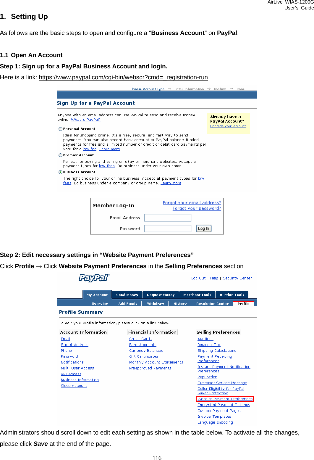 AirLive WIAS-1200G User’s Guide 116 1. Setting Up As follows are the basic steps to open and configure a “Business Account” on PayPal.  1.1 Open An Account Step 1: Sign up for a PayPal Business Account and login. Here is a link: https://www.paypal.com/cgi-bin/webscr?cmd=_registration-run  Step 2: Edit necessary settings in “Website Payment Preferences” Click Profile → Click Website Payment Preferences in the Selling Preferences section  Administrators should scroll down to edit each setting as shown in the table below. To activate all the changes, please click Save at the end of the page.   