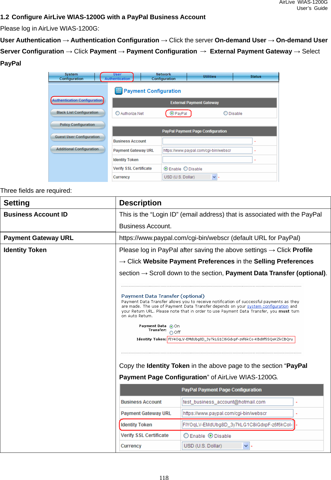 AirLive WIAS-1200G User’s Guide 118 1.2 Configure AirLive WIAS-1200G with a PayPal Business Account Please log in AirLive WIAS-1200G: User Authentication → Authentication Configuration → Click the server On-demand User → On-demand User Server Configuration → Click Payment → Payment Configuration → External Payment Gateway → Select PayPal  Three fields are required: Setting Description Business Account ID  This is the “Login ID” (email address) that is associated with the PayPal Business Account. https://www.paypal.com/cgi-bin/webscr (default URL for PayPal) Payment Gateway URL Please log in PayPal after saving the above settings → Click Profile Identity Token → Click Website Payment Preferences in the Selling Preferences  section → Scroll down to the section, Payment Data Transfer (optional). Copy the Identity Token in the above page to the section “PayPal Payment Page Configuration” of AirLive WIAS-1200G.   