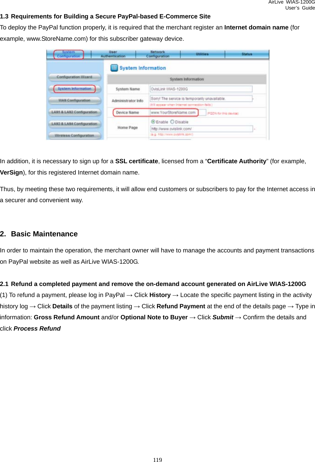 AirLive WIAS-1200G User’s Guide 119 1.3 Requirements for Building a Secure PayPal-based E-Commerce Site To deploy the PayPal function properly, it is required that the merchant register an Internet domain name (for example, www.StoreName.com) for this subscriber gateway device.   In addition, it is necessary to sign up for a SSL certificate, licensed from a “Certificate Authority” (for example, VerSign), for this registered Internet domain name. Thus, by meeting these two requirements, it will allow end customers or subscribers to pay for the Internet access in a securer and convenient way.  2. Basic Maintenance In order to maintain the operation, the merchant owner will have to manage the accounts and payment transactions on PayPal website as well as AirLive WIAS-1200G.  2.1 Refund a completed payment and remove the on-demand account generated on AirLive WIAS-1200G (1) To refund a payment, please log in PayPal → Click History → Locate the specific payment listing in the activity history log → Click Details of the payment listing → Click Refund Payment at the end of the details page → Type in information: Gross Refund Amount and/or Optional Note to Buyer → Click Submit → Confirm the details and click Process Refund  