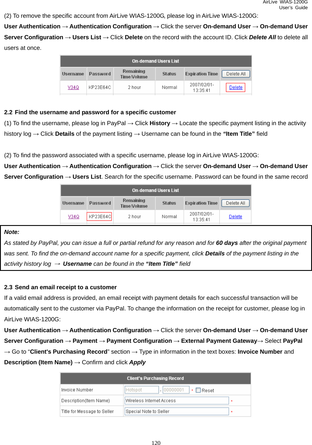 AirLive WIAS-1200G User’s Guide 120 (2) To remove the specific account from AirLive WIAS-1200G, please log in AirLive WIAS-1200G: User Authentication → Authentication Configuration → Click the server On-demand User → On-demand User Server Configuration → Users List → Click Delete on the record with the account ID. Click Delete All to delete all users at once.   2.2 Find the username and password for a specific customer (1) To find the username, please log in PayPal → Click History → Locate the specific payment listing in the activity history log → Click Details of the payment listing → Username can be found in the “Item Title” field  (2) To find the password associated with a specific username, please log in AirLive WIAS-1200G: User Authentication → Authentication Configuration → Click the server On-demand User → On-demand User Server Configuration → Users List. Search for the specific username. Password can be found in the same record  Note:  As stated by PayPal, you can issue a full or partial refund for any reason and for 60 days after the original payment was sent. To find the on-demand account name for a specific payment, click Details of the payment listing in the activity history log → Username can be found in the “Item Title” field  2.3 Send an email receipt to a customer If a valid email address is provided, an email receipt with payment details for each successful transaction will be automatically sent to the customer via PayPal. To change the information on the receipt for customer, please log in AirLive WIAS-1200G: User Authentication → Authentication Configuration → Click the server On-demand User → On-demand User Server Configuration → Payment → Payment Configuration → External Payment Gateway→ Select PayPal → Go to “Client&apos;s Purchasing Record” section → Type in information in the text boxes: Invoice Number and Description (Item Name) → Confirm and click Apply   