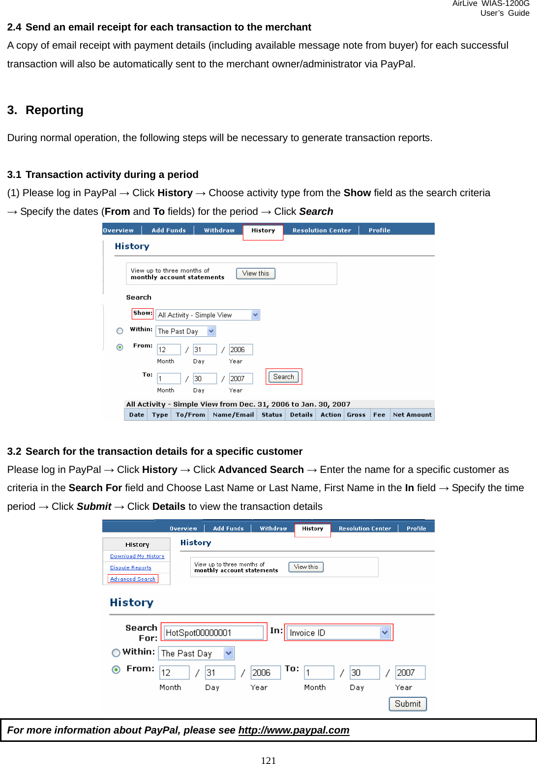 AirLive WIAS-1200G User’s Guide 121 2.4 Send an email receipt for each transaction to the merchant A copy of email receipt with payment details (including available message note from buyer) for each successful transaction will also be automatically sent to the merchant owner/administrator via PayPal.  3. Reporting During normal operation, the following steps will be necessary to generate transaction reports.  3.1 Transaction activity during a period (1) Please log in PayPal → Click History → Choose activity type from the Show field as the search criteria → Specify the dates (From and To fields) for the period → Click Search   3.2 Search for the transaction details for a specific customer Please log in PayPal → Click History → Click Advanced Search → Enter the name for a specific customer as criteria in the Search For field and Choose Last Name or Last Name, First Name in the In field → Specify the time period → Click Submit → Click Details to view the transaction details  For more information about PayPal, please see http://www.paypal.com