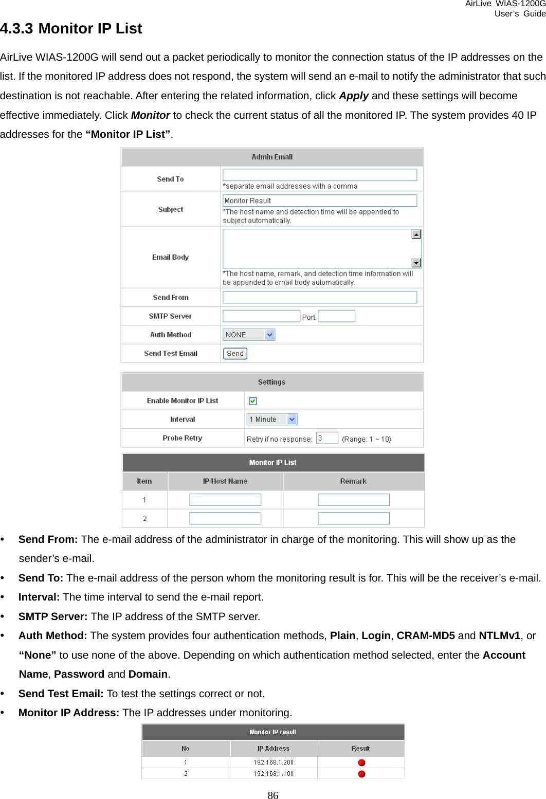 AirLive WIAS-1200G User’s Guide 86 4.3.3 Monitor IP List AirLive WIAS-1200G will send out a packet periodically to monitor the connection status of the IP addresses on the list. If the monitored IP address does not respond, the system will send an e-mail to notify the administrator that such destination is not reachable. After entering the related information, click Apply and these settings will become effective immediately. Click Monitor to check the current status of all the monitored IP. The system provides 40 IP addresses for the “Monitor IP List”.  y Send From: The e-mail address of the administrator in charge of the monitoring. This will show up as the sender’s e-mail. y Send To: The e-mail address of the person whom the monitoring result is for. This will be the receiver’s e-mail. y Interval: The time interval to send the e-mail report. y SMTP Server: The IP address of the SMTP server. y Auth Method: The system provides four authentication methods, Plain, Login, CRAM-MD5 and NTLMv1, or “None” to use none of the above. Depending on which authentication method selected, enter the Account Name, Password and Domain. y Send Test Email: To test the settings correct or not. y Monitor IP Address: The IP addresses under monitoring.  