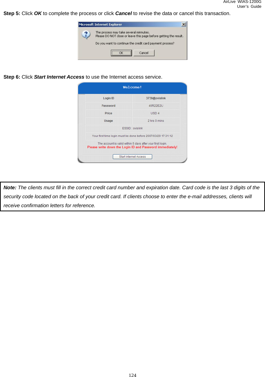 AirLive WIAS-1200G User’s Guide 124 Step 5: Click OK to complete the process or click Cancel to revise the data or cancel this transaction.   Step 6: Click Start Internet Access to use the Internet access service.    Note: The clients must fill in the correct credit card number and expiration date. Card code is the last 3 digits of the security code located on the back of your credit card. If clients choose to enter the e-mail addresses, clients will receive confirmation letters for reference. 