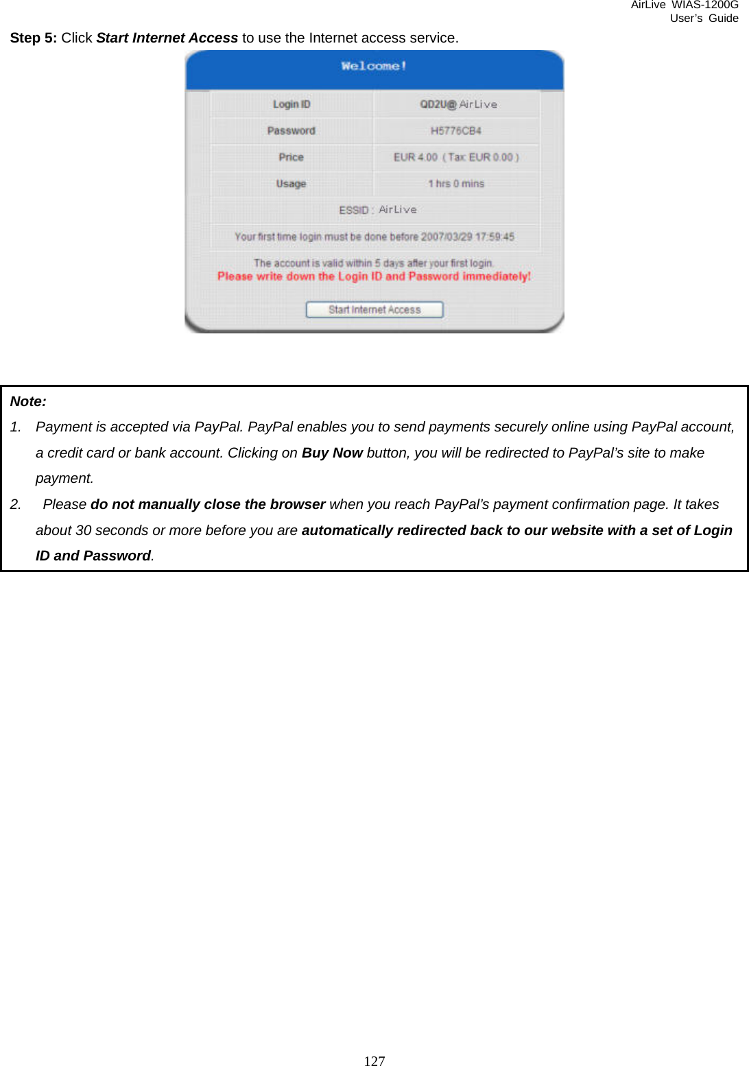 AirLive WIAS-1200G User’s Guide 127 Step 5: Click Start Internet Access to use the Internet access service.    Note: 1.  Payment is accepted via PayPal. PayPal enables you to send payments securely online using PayPal account, a credit card or bank account. Clicking on Buy Now button, you will be redirected to PayPal’s site to make payment. 2.  Please do not manually close the browser when you reach PayPal’s payment confirmation page. It takes about 30 seconds or more before you are automatically redirected back to our website with a set of Login ID and Password.  