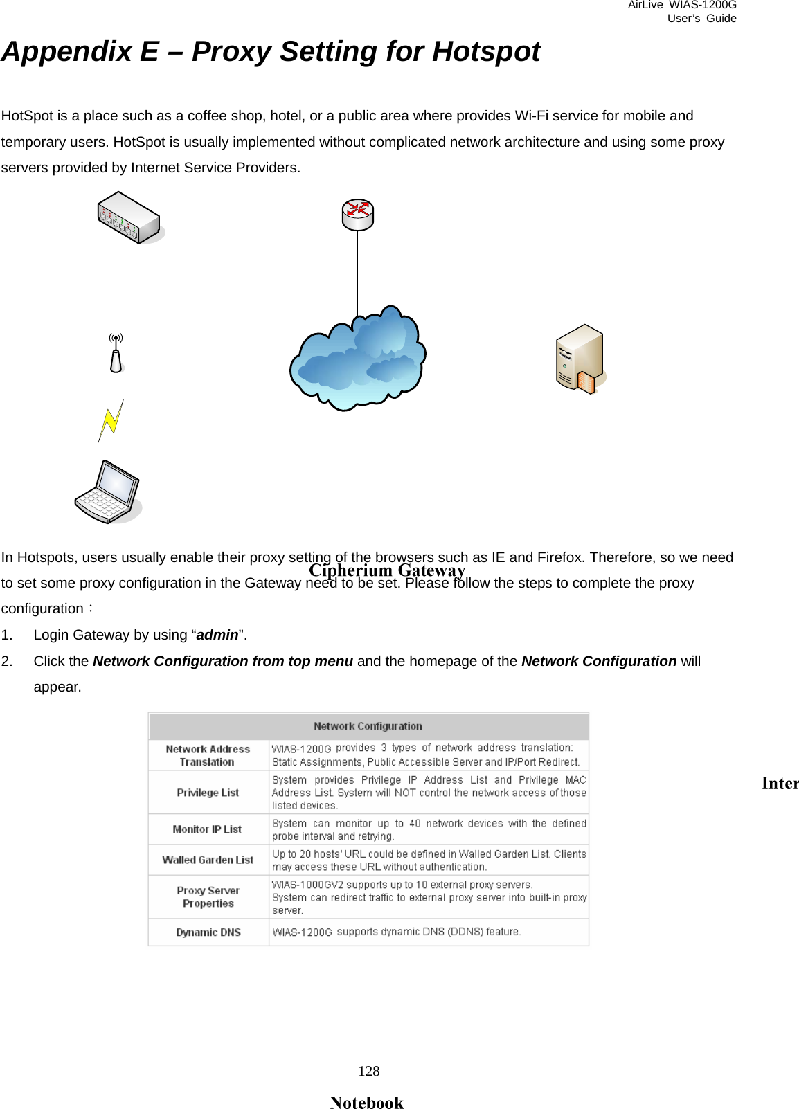 AirLive WIAS-1200G User’s Guide 128 Appendix E – Proxy Setting for Hotspot HotSpot is a place such as a coffee shop, hotel, or a public area where provides Wi-Fi service for mobile and temporary users. HotSpot is usually implemented without complicated network architecture and using some proxy servers provided by Internet Service Providers.    In Hotspots, users usually enable their proxy setting of the browsers such as IE and Firefox. Therefore, so we need to set some proxy configuration in the Gateway need to be set. Please follow the steps to complete the proxy configuration： 1.  Login Gateway by using “admin”. 2. Click the Network Configuration from top menu and the homepage of the Network Configuration will appear.      