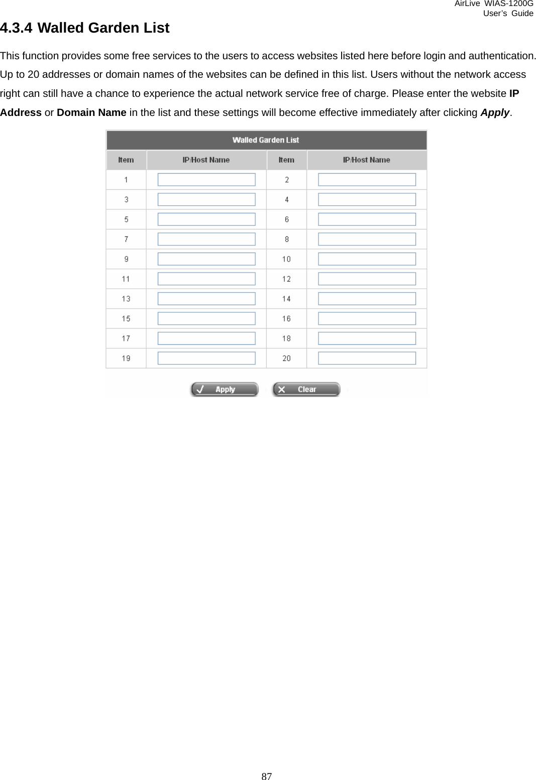 AirLive WIAS-1200G User’s Guide 87 4.3.4 Walled Garden List This function provides some free services to the users to access websites listed here before login and authentication. Up to 20 addresses or domain names of the websites can be defined in this list. Users without the network access right can still have a chance to experience the actual network service free of charge. Please enter the website IP Address or Domain Name in the list and these settings will become effective immediately after clicking Apply.  