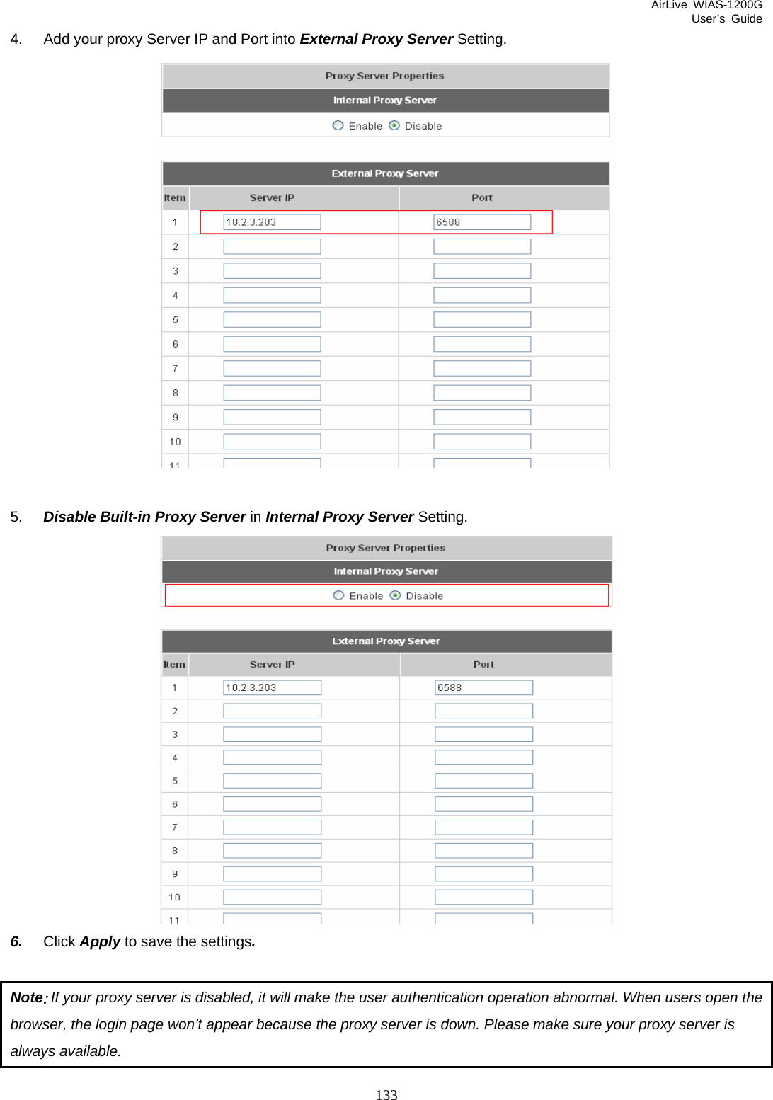 AirLive WIAS-1200G User’s Guide 133 4.  Add your proxy Server IP and Port into External Proxy Server Setting.   5.  Disable Built-in Proxy Server in Internal Proxy Server Setting.  6.  Click Apply to save the settings.  Note: If your proxy server is disabled, it will make the user authentication operation abnormal. When users open the browser, the login page won’t appear because the proxy server is down. Please make sure your proxy server is always available. 