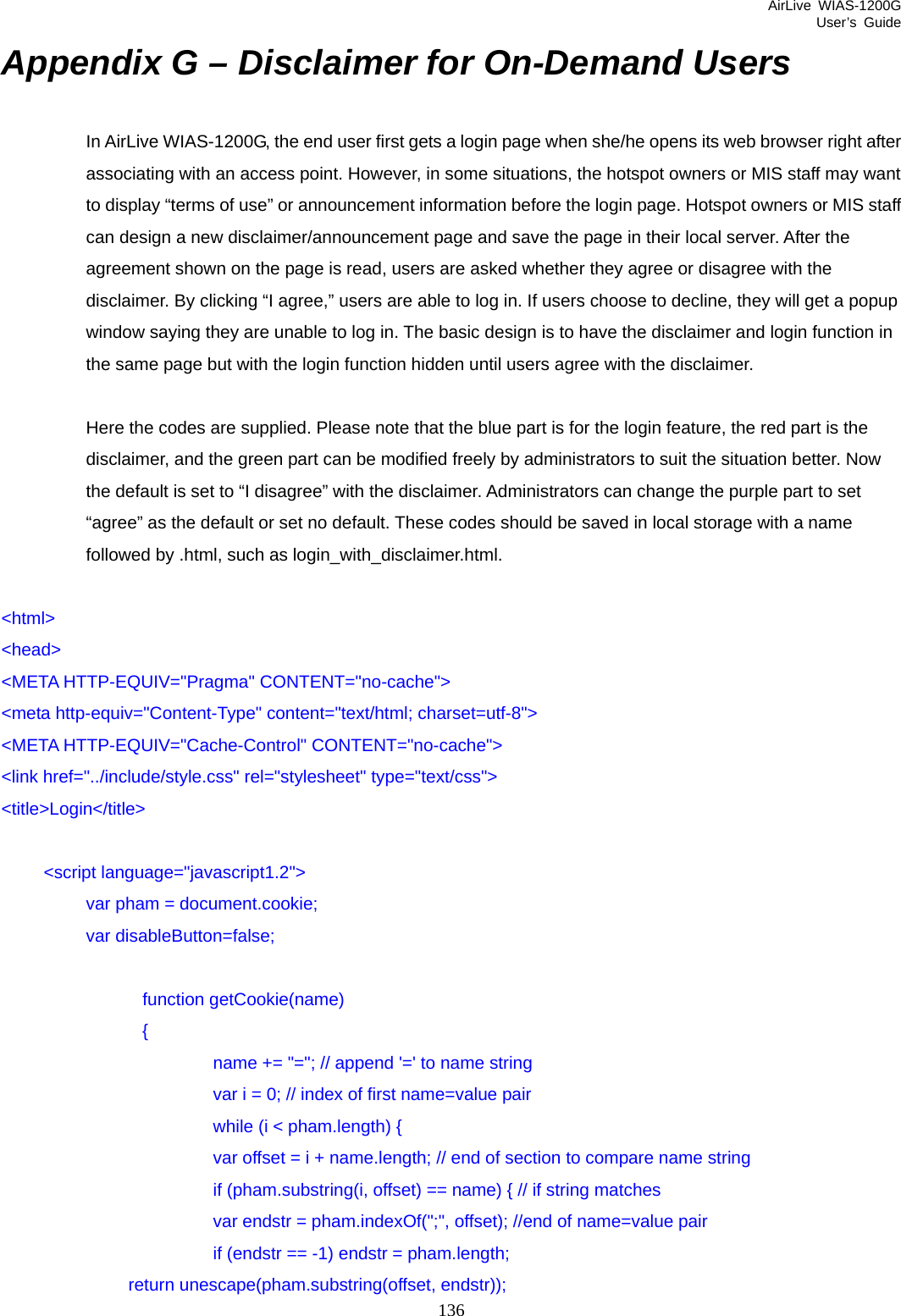 AirLive WIAS-1200G User’s Guide 136 Appendix G – Disclaimer for On-Demand Users In AirLive WIAS-1200G, the end user first gets a login page when she/he opens its web browser right after associating with an access point. However, in some situations, the hotspot owners or MIS staff may want to display “terms of use” or announcement information before the login page. Hotspot owners or MIS staff can design a new disclaimer/announcement page and save the page in their local server. After the agreement shown on the page is read, users are asked whether they agree or disagree with the disclaimer. By clicking “I agree,” users are able to log in. If users choose to decline, they will get a popup window saying they are unable to log in. The basic design is to have the disclaimer and login function in the same page but with the login function hidden until users agree with the disclaimer.    Here the codes are supplied. Please note that the blue part is for the login feature, the red part is the disclaimer, and the green part can be modified freely by administrators to suit the situation better. Now the default is set to “I disagree” with the disclaimer. Administrators can change the purple part to set “agree” as the default or set no default. These codes should be saved in local storage with a name followed by .html, such as login_with_disclaimer.html.  &lt;html&gt; &lt;head&gt; &lt;META HTTP-EQUIV=&quot;Pragma&quot; CONTENT=&quot;no-cache&quot;&gt; &lt;meta http-equiv=&quot;Content-Type&quot; content=&quot;text/html; charset=utf-8&quot;&gt; &lt;META HTTP-EQUIV=&quot;Cache-Control&quot; CONTENT=&quot;no-cache&quot;&gt; &lt;link href=&quot;../include/style.css&quot; rel=&quot;stylesheet&quot; type=&quot;text/css&quot;&gt; &lt;title&gt;Login&lt;/title&gt;   &lt;script language=&quot;javascript1.2&quot;&gt;   var pham = document.cookie;   var disableButton=false;                  function getCookie(name)                 {                         name += &quot;=&quot;; // append &apos;=&apos; to name string                         var i = 0; // index of first name=value pair                         while (i &lt; pham.length) {                         var offset = i + name.length; // end of section to compare name string                         if (pham.substring(i, offset) == name) { // if string matches                         var endstr = pham.indexOf(&quot;;&quot;, offset); //end of name=value pair                          if (endstr == -1) endstr = pham.length;    return unescape(pham.substring(offset, endstr)); 