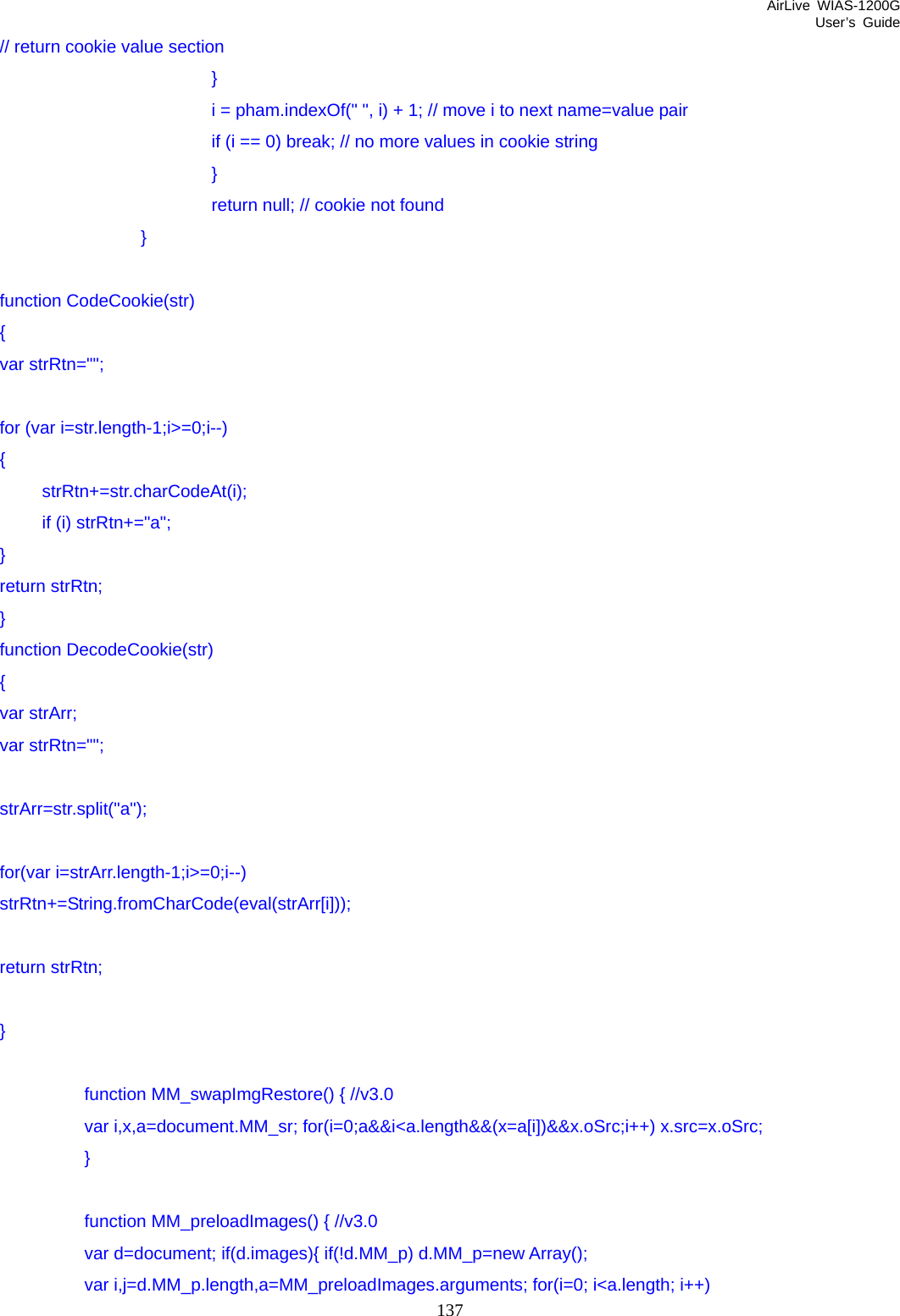 AirLive WIAS-1200G User’s Guide 137 // return cookie value section                         }                         i = pham.indexOf(&quot; &quot;, i) + 1; // move i to next name=value pair                         if (i == 0) break; // no more values in cookie string                         }                         return null; // cookie not found                 }  function CodeCookie(str) { var strRtn=&quot;&quot;;  for (var i=str.length-1;i&gt;=0;i--) {  strRtn+=str.charCodeAt(i);   if (i) strRtn+=&quot;a&quot;; } return strRtn; } function DecodeCookie(str) { var strArr; var strRtn=&quot;&quot;;  strArr=str.split(&quot;a&quot;);  for(var i=strArr.length-1;i&gt;=0;i--) strRtn+=String.fromCharCode(eval(strArr[i]));  return strRtn;  }      function MM_swapImgRestore() { //v3.0         var i,x,a=document.MM_sr; for(i=0;a&amp;&amp;i&lt;a.length&amp;&amp;(x=a[i])&amp;&amp;x.oSrc;i++) x.src=x.oSrc;   }      function MM_preloadImages() { //v3.0         var d=document; if(d.images){ if(!d.MM_p) d.MM_p=new Array();        var i,j=d.MM_p.length,a=MM_preloadImages.arguments; for(i=0; i&lt;a.length; i++) 