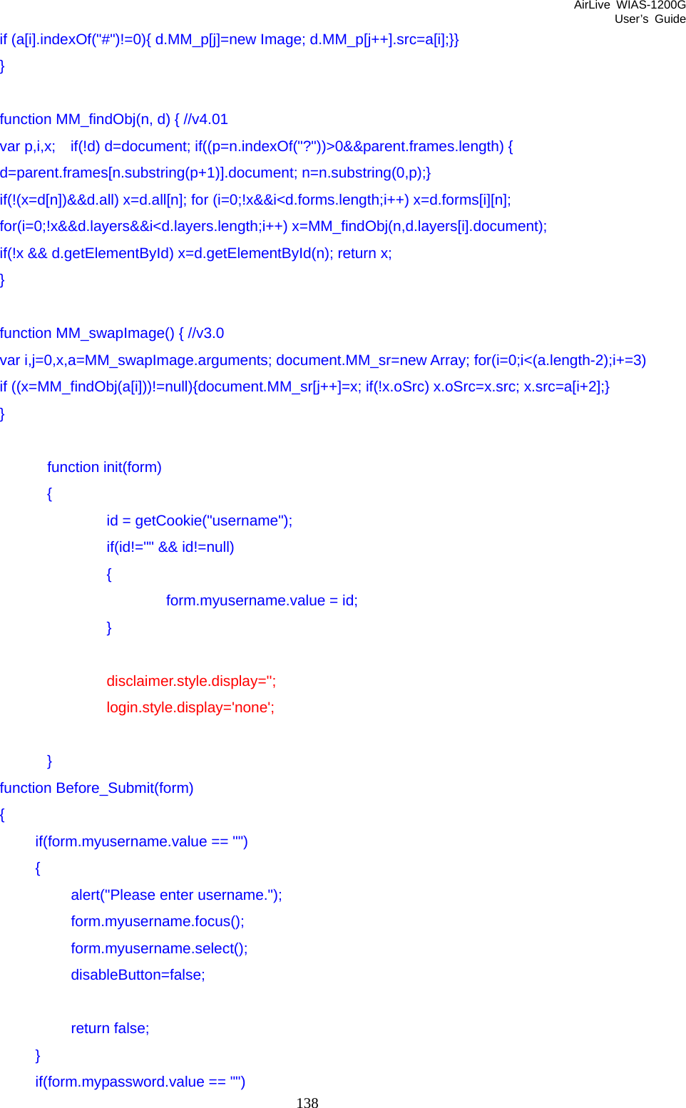 AirLive WIAS-1200G User’s Guide 138        if (a[i].indexOf(&quot;#&quot;)!=0){ d.MM_p[j]=new Image; d.MM_p[j++].src=a[i];}}   }      function MM_findObj(n, d) { //v4.01       var p,i,x;  if(!d) d=document; if((p=n.indexOf(&quot;?&quot;))&gt;0&amp;&amp;parent.frames.length) {        d=parent.frames[n.substring(p+1)].document; n=n.substring(0,p);}         if(!(x=d[n])&amp;&amp;d.all) x=d.all[n]; for (i=0;!x&amp;&amp;i&lt;d.forms.length;i++) x=d.forms[i][n];       for(i=0;!x&amp;&amp;d.layers&amp;&amp;i&lt;d.layers.length;i++) x=MM_findObj(n,d.layers[i].document);         if(!x &amp;&amp; d.getElementById) x=d.getElementById(n); return x;   }      function MM_swapImage() { //v3.0         var i,j=0,x,a=MM_swapImage.arguments; document.MM_sr=new Array; for(i=0;i&lt;(a.length-2);i+=3)        if ((x=MM_findObj(a[i]))!=null){document.MM_sr[j++]=x; if(!x.oSrc) x.oSrc=x.src; x.src=a[i+2];}   }                  function init(form)                 {                         id = getCookie(&quot;username&quot;);                         if(id!=&quot;&quot; &amp;&amp; id!=null)                         {                                 form.myusername.value = id;                         }                          disclaimer.style.display=&apos;&apos;;                         login.style.display=&apos;none&apos;;                  }   function Before_Submit(form)   {    if(form.myusername.value == &quot;&quot;)    {     alert(&quot;Please enter username.&quot;);     form.myusername.focus();     form.myusername.select();     disableButton=false;      return false;    }    if(form.mypassword.value == &quot;&quot;) 