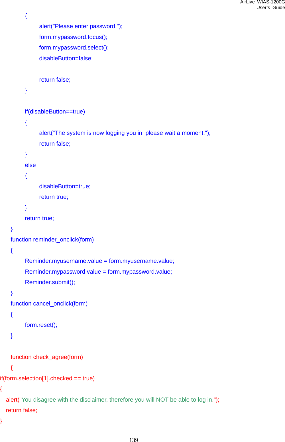 AirLive WIAS-1200G User’s Guide 139    {     alert(&quot;Please enter password.&quot;);     form.mypassword.focus();     form.mypassword.select();     disableButton=false;      return false;    }     if(disableButton==true)    {         alert(&quot;The system is now logging you in, please wait a moment.&quot;);     return false;    }    else    {     disableButton=true;     return true;    }    return true;   }   function reminder_onclick(form)   {    Reminder.myusername.value = form.myusername.value;     Reminder.mypassword.value = form.mypassword.value;    Reminder.submit();   }   function cancel_onclick(form)   {    form.reset();   }    function check_agree(form)   {       if(form.selection[1].checked == true)       {         alert(&quot;You disagree with the disclaimer, therefore you will NOT be able to log in.&quot;);         return false;       }  