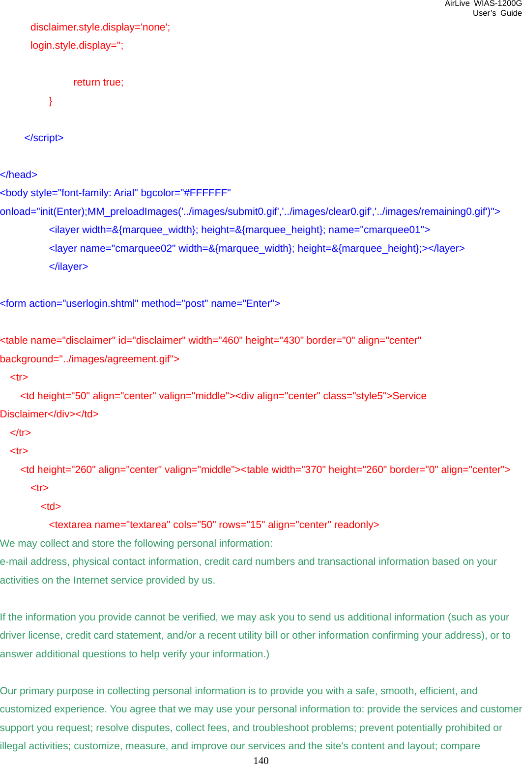 AirLive WIAS-1200G User’s Guide 140       disclaimer.style.display=&apos;none&apos;;       login.style.display=&apos;&apos;;     return true;   }   &lt;/script&gt;  &lt;/head&gt; &lt;body style=&quot;font-family: Arial&quot; bgcolor=&quot;#FFFFFF&quot; onload=&quot;init(Enter);MM_preloadImages(&apos;../images/submit0.gif&apos;,&apos;../images/clear0.gif&apos;,&apos;../images/remaining0.gif&apos;)&quot;&gt;   &lt;ilayer width=&amp;{marquee_width}; height=&amp;{marquee_height}; name=&quot;cmarquee01&quot;&gt;   &lt;layer name=&quot;cmarquee02&quot; width=&amp;{marquee_width}; height=&amp;{marquee_height};&gt;&lt;/layer&gt;   &lt;/ilayer&gt;  &lt;form action=&quot;userlogin.shtml&quot; method=&quot;post&quot; name=&quot;Enter&quot;&gt;  &lt;table name=&quot;disclaimer&quot; id=&quot;disclaimer&quot; width=&quot;460&quot; height=&quot;430&quot; border=&quot;0&quot; align=&quot;center&quot; background=&quot;../images/agreement.gif&quot;&gt;   &lt;tr&gt;     &lt;td height=&quot;50&quot; align=&quot;center&quot; valign=&quot;middle&quot;&gt;&lt;div align=&quot;center&quot; class=&quot;style5&quot;&gt;Service Disclaimer&lt;/div&gt;&lt;/td&gt;   &lt;/tr&gt;   &lt;tr&gt;     &lt;td height=&quot;260&quot; align=&quot;center&quot; valign=&quot;middle&quot;&gt;&lt;table width=&quot;370&quot; height=&quot;260&quot; border=&quot;0&quot; align=&quot;center&quot;&gt;       &lt;tr&gt;         &lt;td&gt;           &lt;textarea name=&quot;textarea&quot; cols=&quot;50&quot; rows=&quot;15&quot; align=&quot;center&quot; readonly&gt; We may collect and store the following personal information: e-mail address, physical contact information, credit card numbers and transactional information based on your activities on the Internet service provided by us.  If the information you provide cannot be verified, we may ask you to send us additional information (such as your driver license, credit card statement, and/or a recent utility bill or other information confirming your address), or to answer additional questions to help verify your information.)  Our primary purpose in collecting personal information is to provide you with a safe, smooth, efficient, and customized experience. You agree that we may use your personal information to: provide the services and customer support you request; resolve disputes, collect fees, and troubleshoot problems; prevent potentially prohibited or illegal activities; customize, measure, and improve our services and the site&apos;s content and layout; compare 