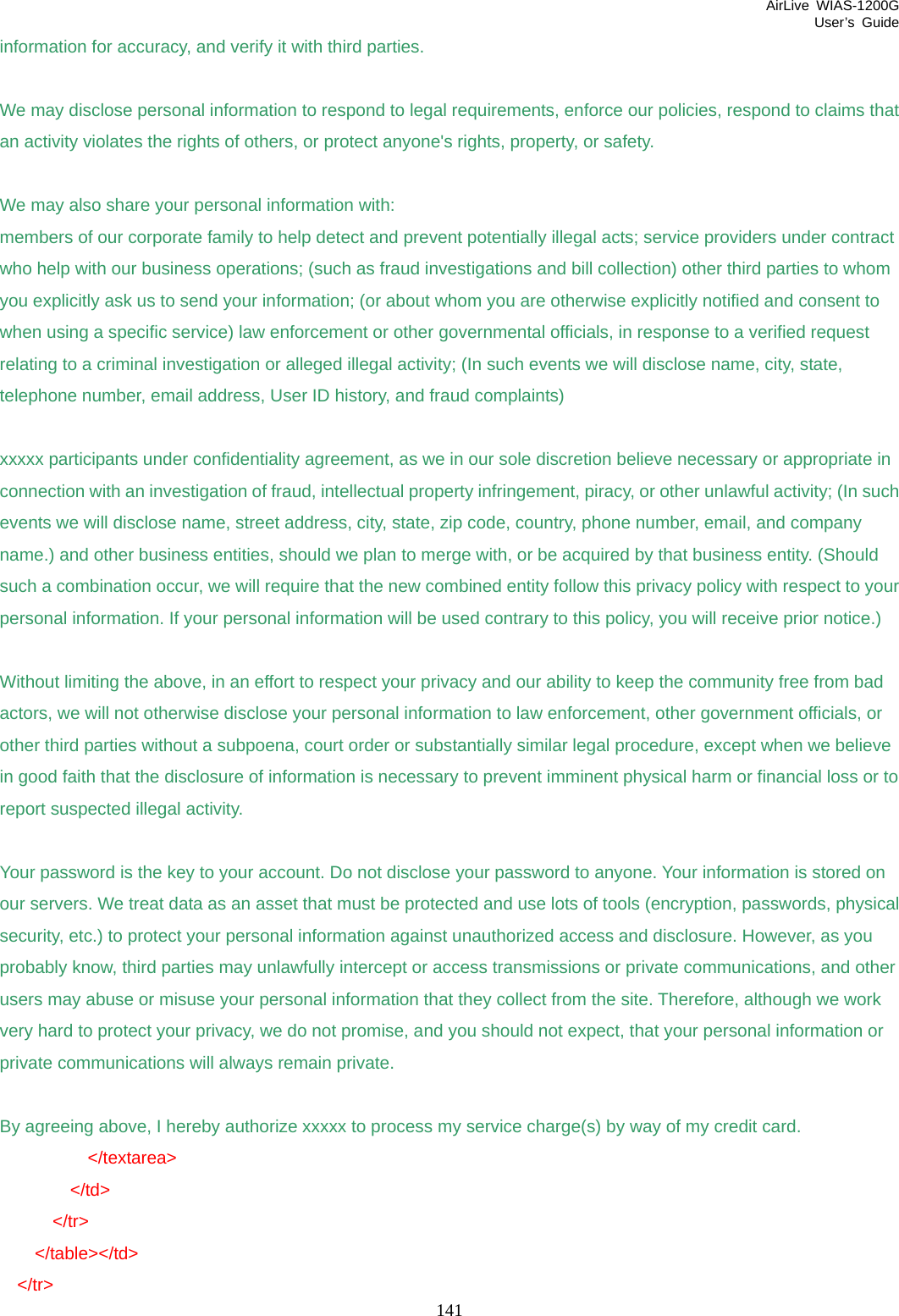 AirLive WIAS-1200G User’s Guide 141 information for accuracy, and verify it with third parties.  We may disclose personal information to respond to legal requirements, enforce our policies, respond to claims that an activity violates the rights of others, or protect anyone&apos;s rights, property, or safety.  We may also share your personal information with: members of our corporate family to help detect and prevent potentially illegal acts; service providers under contract who help with our business operations; (such as fraud investigations and bill collection) other third parties to whom you explicitly ask us to send your information; (or about whom you are otherwise explicitly notified and consent to when using a specific service) law enforcement or other governmental officials, in response to a verified request relating to a criminal investigation or alleged illegal activity; (In such events we will disclose name, city, state, telephone number, email address, User ID history, and fraud complaints)  xxxxx participants under confidentiality agreement, as we in our sole discretion believe necessary or appropriate in connection with an investigation of fraud, intellectual property infringement, piracy, or other unlawful activity; (In such events we will disclose name, street address, city, state, zip code, country, phone number, email, and company name.) and other business entities, should we plan to merge with, or be acquired by that business entity. (Should such a combination occur, we will require that the new combined entity follow this privacy policy with respect to your personal information. If your personal information will be used contrary to this policy, you will receive prior notice.)  Without limiting the above, in an effort to respect your privacy and our ability to keep the community free from bad actors, we will not otherwise disclose your personal information to law enforcement, other government officials, or other third parties without a subpoena, court order or substantially similar legal procedure, except when we believe in good faith that the disclosure of information is necessary to prevent imminent physical harm or financial loss or to report suspected illegal activity.  Your password is the key to your account. Do not disclose your password to anyone. Your information is stored on our servers. We treat data as an asset that must be protected and use lots of tools (encryption, passwords, physical security, etc.) to protect your personal information against unauthorized access and disclosure. However, as you probably know, third parties may unlawfully intercept or access transmissions or private communications, and other users may abuse or misuse your personal information that they collect from the site. Therefore, although we work very hard to protect your privacy, we do not promise, and you should not expect, that your personal information or private communications will always remain private.  By agreeing above, I hereby authorize xxxxx to process my service charge(s) by way of my credit card.           &lt;/textarea&gt;         &lt;/td&gt;       &lt;/tr&gt;     &lt;/table&gt;&lt;/td&gt;   &lt;/tr&gt; 