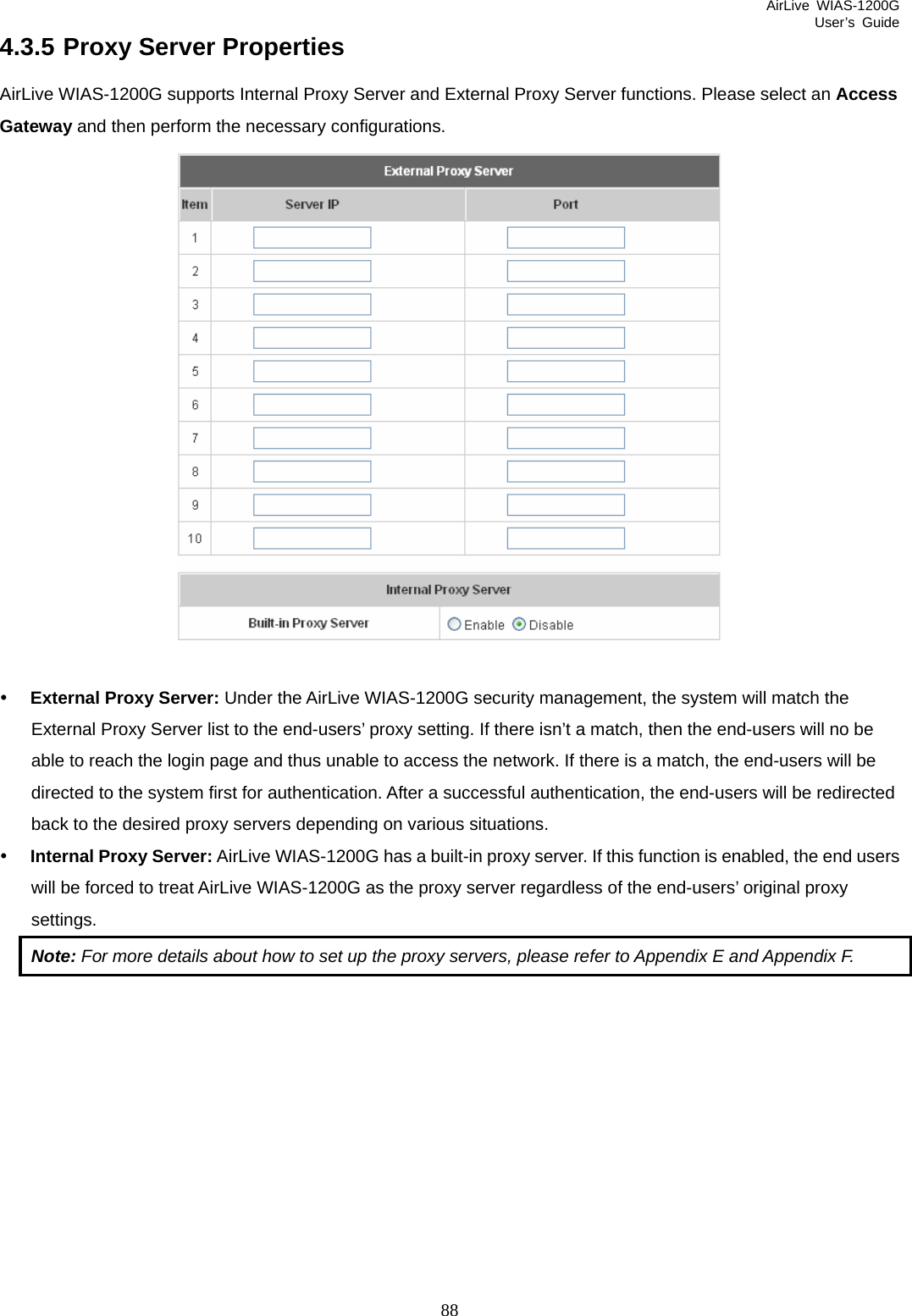 AirLive WIAS-1200G User’s Guide 88 4.3.5 Proxy Server Properties AirLive WIAS-1200G supports Internal Proxy Server and External Proxy Server functions. Please select an Access Gateway and then perform the necessary configurations.   y External Proxy Server: Under the AirLive WIAS-1200G security management, the system will match the External Proxy Server list to the end-users’ proxy setting. If there isn’t a match, then the end-users will no be able to reach the login page and thus unable to access the network. If there is a match, the end-users will be directed to the system first for authentication. After a successful authentication, the end-users will be redirected back to the desired proxy servers depending on various situations. y Internal Proxy Server: AirLive WIAS-1200G has a built-in proxy server. If this function is enabled, the end users will be forced to treat AirLive WIAS-1200G as the proxy server regardless of the end-users’ original proxy settings. Note: For more details about how to set up the proxy servers, please refer to Appendix E and Appendix F.            