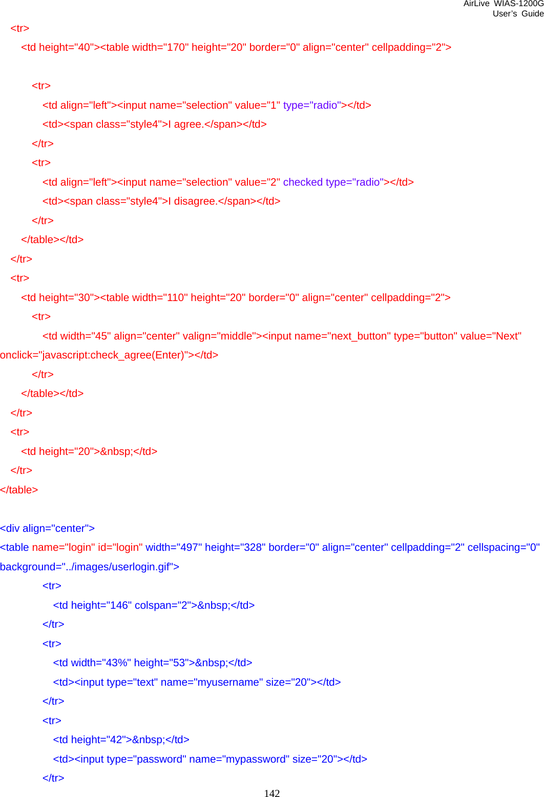 AirLive WIAS-1200G User’s Guide 142   &lt;tr&gt;     &lt;td height=&quot;40&quot;&gt;&lt;table width=&quot;170&quot; height=&quot;20&quot; border=&quot;0&quot; align=&quot;center&quot; cellpadding=&quot;2&quot;&gt;        &lt;tr&gt;         &lt;td align=&quot;left&quot;&gt;&lt;input name=&quot;selection&quot; value=&quot;1&quot; type=&quot;radio&quot;&gt;&lt;/td&gt;         &lt;td&gt;&lt;span class=&quot;style4&quot;&gt;I agree.&lt;/span&gt;&lt;/td&gt;       &lt;/tr&gt;       &lt;tr&gt;         &lt;td align=&quot;left&quot;&gt;&lt;input name=&quot;selection&quot; value=&quot;2&quot; checked type=&quot;radio&quot;&gt;&lt;/td&gt;         &lt;td&gt;&lt;span class=&quot;style4&quot;&gt;I disagree.&lt;/span&gt;&lt;/td&gt;       &lt;/tr&gt;     &lt;/table&gt;&lt;/td&gt;   &lt;/tr&gt;   &lt;tr&gt;     &lt;td height=&quot;30&quot;&gt;&lt;table width=&quot;110&quot; height=&quot;20&quot; border=&quot;0&quot; align=&quot;center&quot; cellpadding=&quot;2&quot;&gt;       &lt;tr&gt;         &lt;td width=&quot;45&quot; align=&quot;center&quot; valign=&quot;middle&quot;&gt;&lt;input name=&quot;next_button&quot; type=&quot;button&quot; value=&quot;Next&quot; onclick=&quot;javascript:check_agree(Enter)&quot;&gt;&lt;/td&gt;       &lt;/tr&gt;     &lt;/table&gt;&lt;/td&gt;   &lt;/tr&gt;   &lt;tr&gt;     &lt;td height=&quot;20&quot;&gt;&amp;nbsp;&lt;/td&gt;   &lt;/tr&gt; &lt;/table&gt;  &lt;div align=&quot;center&quot;&gt; &lt;table name=&quot;login&quot; id=&quot;login&quot; width=&quot;497&quot; height=&quot;328&quot; border=&quot;0&quot; align=&quot;center&quot; cellpadding=&quot;2&quot; cellspacing=&quot;0&quot; background=&quot;../images/userlogin.gif&quot;&gt;         &lt;tr&gt;           &lt;td height=&quot;146&quot; colspan=&quot;2&quot;&gt;&amp;nbsp;&lt;/td&gt;         &lt;/tr&gt;         &lt;tr&gt;           &lt;td width=&quot;43%&quot; height=&quot;53&quot;&gt;&amp;nbsp;&lt;/td&gt;           &lt;td&gt;&lt;input type=&quot;text&quot; name=&quot;myusername&quot; size=&quot;20&quot;&gt;&lt;/td&gt;         &lt;/tr&gt;         &lt;tr&gt;           &lt;td height=&quot;42&quot;&gt;&amp;nbsp;&lt;/td&gt;           &lt;td&gt;&lt;input type=&quot;password&quot; name=&quot;mypassword&quot; size=&quot;20&quot;&gt;&lt;/td&gt;         &lt;/tr&gt; 