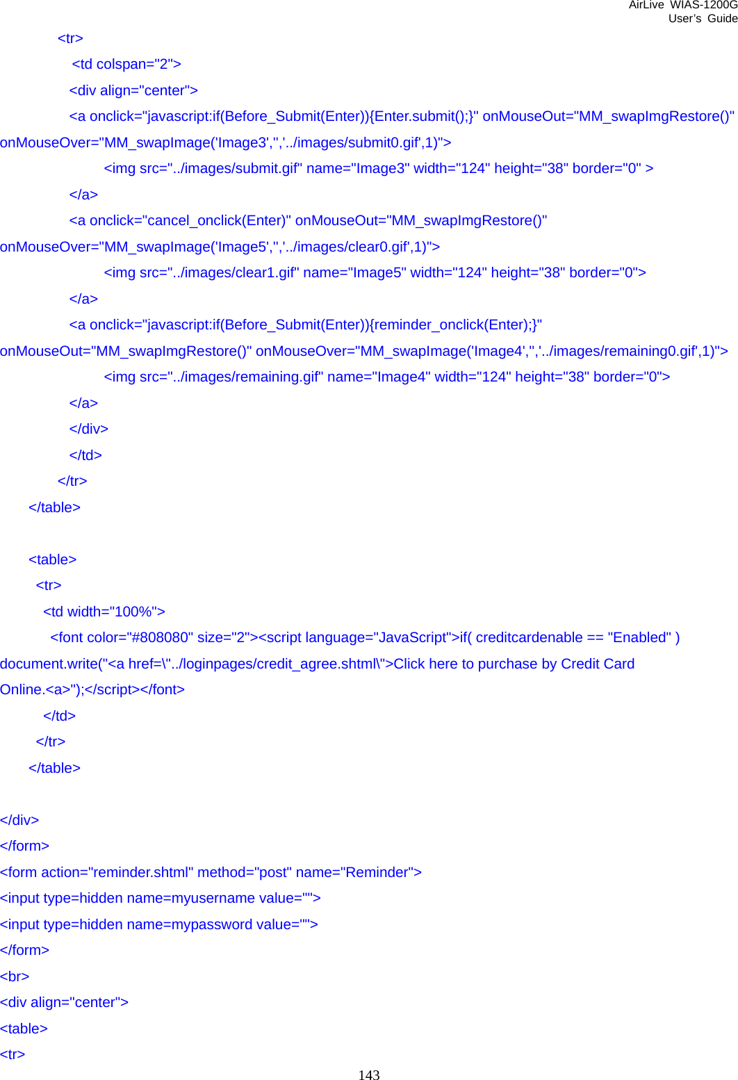 AirLive WIAS-1200G User’s Guide 143         &lt;tr&gt;           &lt;td colspan=&quot;2&quot;&gt;   &lt;div align=&quot;center&quot;&gt;   &lt;a onclick=&quot;javascript:if(Before_Submit(Enter)){Enter.submit();}&quot; onMouseOut=&quot;MM_swapImgRestore()&quot; onMouseOver=&quot;MM_swapImage(&apos;Image3&apos;,&apos;&apos;,&apos;../images/submit0.gif&apos;,1)&quot;&gt;    &lt;img src=&quot;../images/submit.gif&quot; name=&quot;Image3&quot; width=&quot;124&quot; height=&quot;38&quot; border=&quot;0&quot; &gt;   &lt;/a&gt;   &lt;a onclick=&quot;cancel_onclick(Enter)&quot; onMouseOut=&quot;MM_swapImgRestore()&quot; onMouseOver=&quot;MM_swapImage(&apos;Image5&apos;,&apos;&apos;,&apos;../images/clear0.gif&apos;,1)&quot;&gt;    &lt;img src=&quot;../images/clear1.gif&quot; name=&quot;Image5&quot; width=&quot;124&quot; height=&quot;38&quot; border=&quot;0&quot;&gt;   &lt;/a&gt;   &lt;a onclick=&quot;javascript:if(Before_Submit(Enter)){reminder_onclick(Enter);}&quot; onMouseOut=&quot;MM_swapImgRestore()&quot; onMouseOver=&quot;MM_swapImage(&apos;Image4&apos;,&apos;&apos;,&apos;../images/remaining0.gif&apos;,1)&quot;&gt;    &lt;img src=&quot;../images/remaining.gif&quot; name=&quot;Image4&quot; width=&quot;124&quot; height=&quot;38&quot; border=&quot;0&quot;&gt;   &lt;/a&gt;   &lt;/div&gt;   &lt;/td&gt;         &lt;/tr&gt;     &lt;/table&gt;      &lt;table&gt;      &lt;tr&gt;       &lt;td width=&quot;100%&quot;&gt;        &lt;font color=&quot;#808080&quot; size=&quot;2&quot;&gt;&lt;script language=&quot;JavaScript&quot;&gt;if( creditcardenable == &quot;Enabled&quot; ) document.write(&quot;&lt;a href=\&quot;../loginpages/credit_agree.shtml\&quot;&gt;Click here to purchase by Credit Card Online.&lt;a&gt;&quot;);&lt;/script&gt;&lt;/font&gt;       &lt;/td&gt;      &lt;/tr&gt;     &lt;/table&gt;  &lt;/div&gt; &lt;/form&gt; &lt;form action=&quot;reminder.shtml&quot; method=&quot;post&quot; name=&quot;Reminder&quot;&gt; &lt;input type=hidden name=myusername value=&quot;&quot;&gt; &lt;input type=hidden name=mypassword value=&quot;&quot;&gt; &lt;/form&gt; &lt;br&gt; &lt;div align=&quot;center&quot;&gt; &lt;table&gt; &lt;tr&gt; 