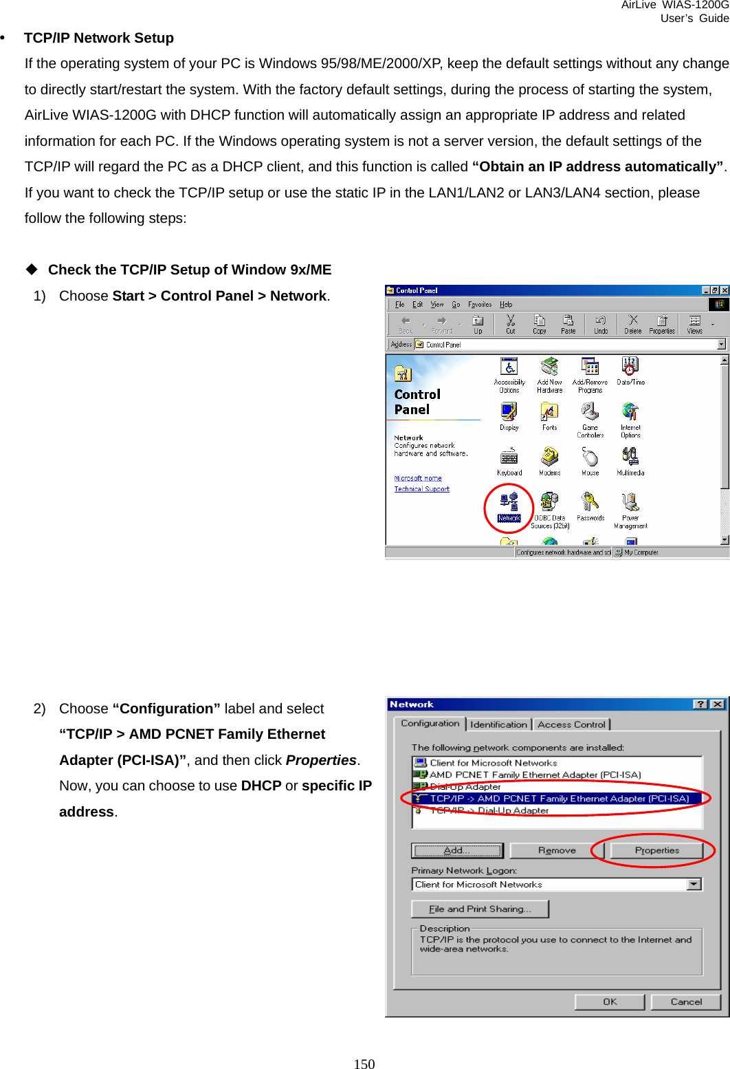 AirLive WIAS-1200G User’s Guide 150  y TCP/IP Network Setup If the operating system of your PC is Windows 95/98/ME/2000/XP, keep the default settings without any change to directly start/restart the system. With the factory default settings, during the process of starting the system, AirLive WIAS-1200G with DHCP function will automatically assign an appropriate IP address and related information for each PC. If the Windows operating system is not a server version, the default settings of the TCP/IP will regard the PC as a DHCP client, and this function is called “Obtain an IP address automatically”. If you want to check the TCP/IP setup or use the static IP in the LAN1/LAN2 or LAN3/LAN4 section, please follow the following steps:   Check the TCP/IP Setup of Window 9x/ME 1) Choose Start &gt; Control Panel &gt; Network.                2) Choose “Configuration” label and select “TCP/IP &gt; AMD PCNET Family Ethernet Adapter (PCI-ISA)”, and then click Properties. Now, you can choose to use DHCP or specific IPaddress.          