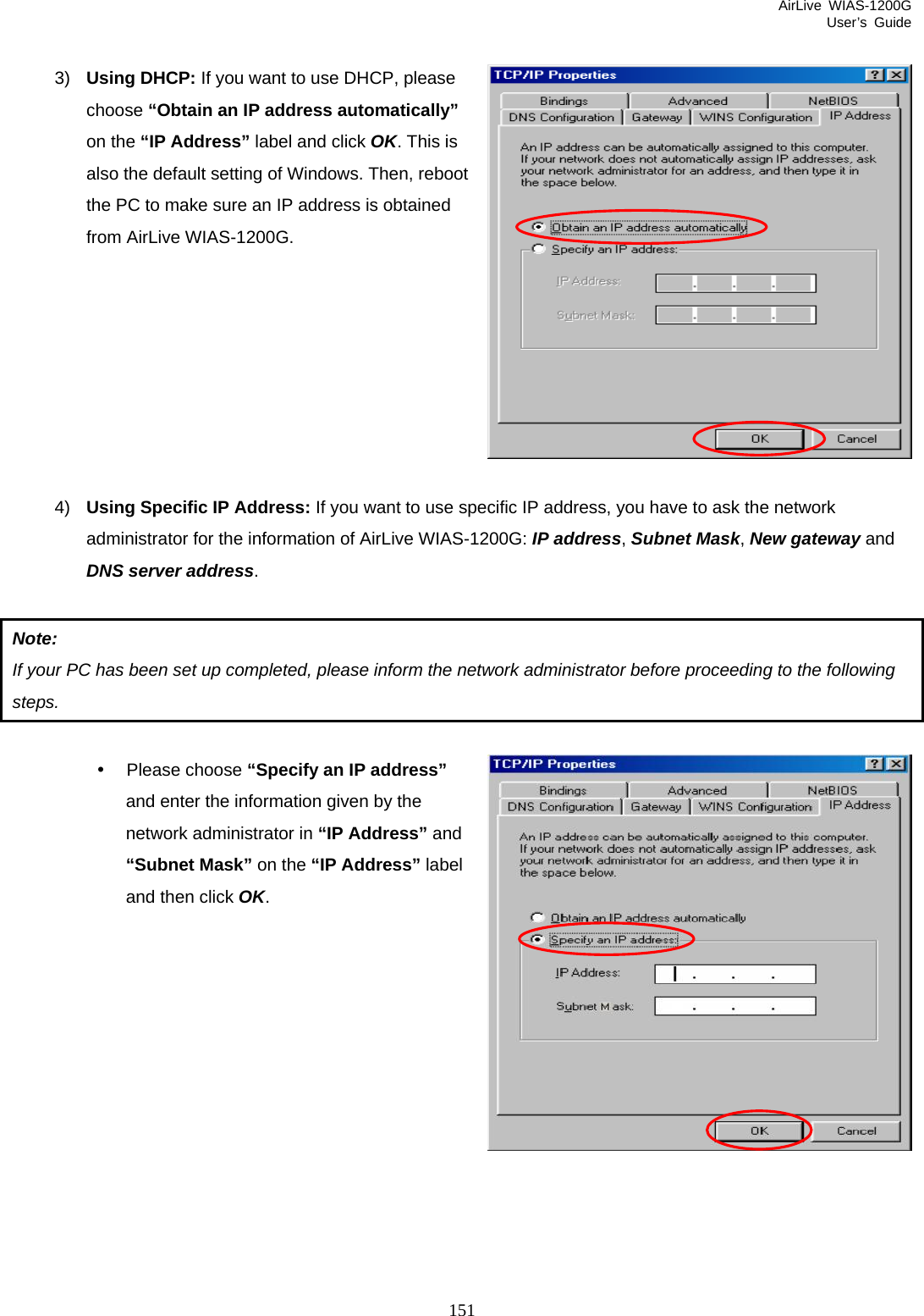 AirLive WIAS-1200G User’s Guide 151  3)  Using DHCP: If you want to use DHCP, please choose “Obtain an IP address automatically” on the “IP Address” label and click OK. This is also the default setting of Windows. Then, reboot the PC to make sure an IP address is obtained from AirLive WIAS-1200G.        4)  Using Specific IP Address: If you want to use specific IP address, you have to ask the network administrator for the information of AirLive WIAS-1200G: IP address, Subnet Mask, New gateway and DNS server address.   Note: If your PC has been set up completed, please inform the network administrator before proceeding to the following steps.  y Please choose “Specify an IP address” and enter the information given by the network administrator in “IP Address” and “Subnet Mask” on the “IP Address” label and then click OK.         