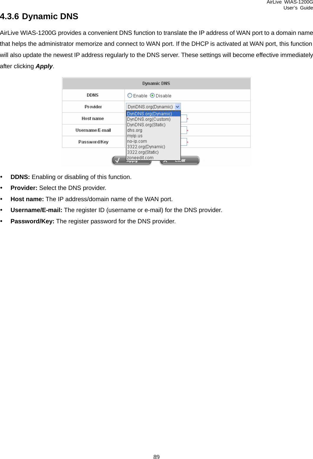 AirLive WIAS-1200G User’s Guide 89 4.3.6 Dynamic DNS AirLive WIAS-1200G provides a convenient DNS function to translate the IP address of WAN port to a domain name that helps the administrator memorize and connect to WAN port. If the DHCP is activated at WAN port, this function will also update the newest IP address regularly to the DNS server. These settings will become effective immediately after clicking Apply.  y DDNS: Enabling or disabling of this function. y Provider: Select the DNS provider. y Host name: The IP address/domain name of the WAN port. y Username/E-mail: The register ID (username or e-mail) for the DNS provider. y Password/Key: The register password for the DNS provider.                     