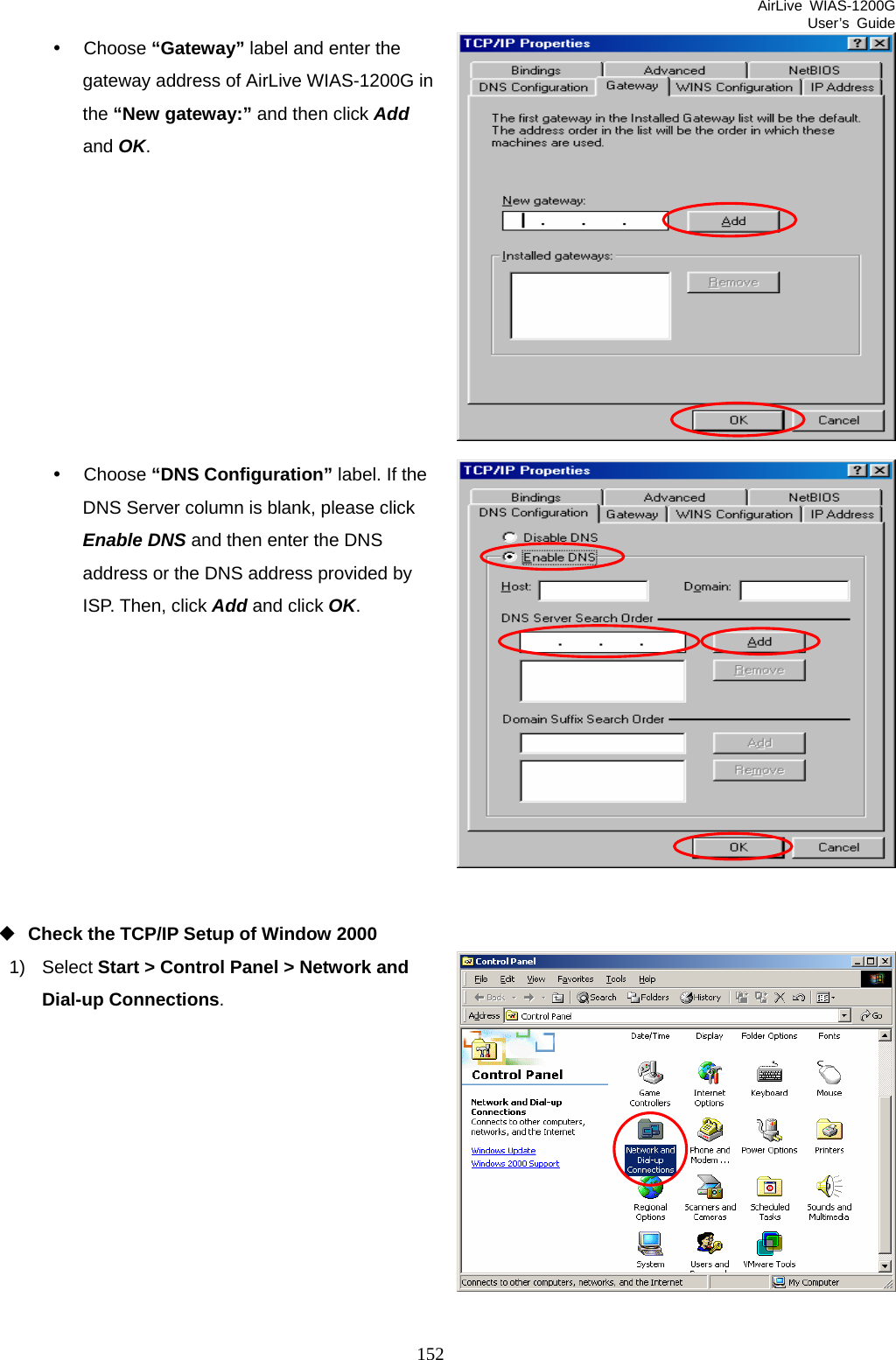 AirLive WIAS-1200G User’s Guide 152 y Choose “Gateway” label and enter the gateway address of AirLive WIAS-1200G in the “New gateway:” and then click Add and OK.          y Choose “DNS Configuration” label. If the DNS Server column is blank, please click Enable DNS and then enter the DNS address or the DNS address provided by ISP. Then, click Add and click OK.           Check the TCP/IP Setup of Window 2000 1) Select Start &gt; Control Panel &gt; Network and Dial-up Connections.           