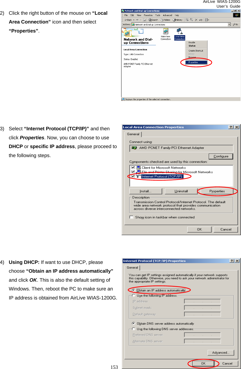 AirLive WIAS-1200G User’s Guide 153 2)  Click the right button of the mouse on “Local Area Connection” icon and then select “Properties”.           3) Select “Internet Protocol (TCP/IP)” and then click Properties. Now, you can choose to use DHCP or specific IP address, please proceed to the following steps.            4)  Using DHCP: If want to use DHCP, please choose “Obtain an IP address automatically” and click OK. This is also the default setting of Windows. Then, reboot the PC to make sure an IP address is obtained from AirLive WIAS-1200G.       