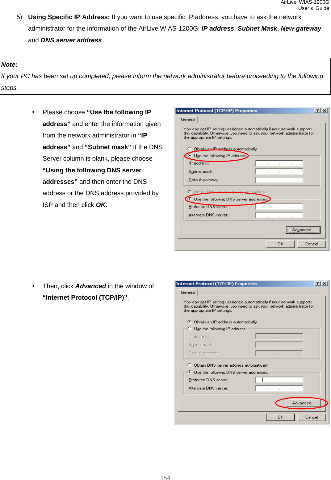 AirLive WIAS-1200G User’s Guide 154 5)  Using Specific IP Address: If you want to use specific IP address, you have to ask the network administrator for the information of the AirLive WIAS-1200G: IP address, Subnet Mask, New gateway and DNS server address.  Note:  If your PC has been set up completed, please inform the network administrator before proceeding to the following steps.  y Please choose “Use the following IP address” and enter the information given from the network administrator in “IP address” and “Subnet mask” If the DNS Server column is blank, please choose “Using the following DNS server addresses” and then enter the DNS address or the DNS address provided by ISP and then click OK.       y Then, click Advanced in the window of “Internet Protocol (TCP/IP)”.             