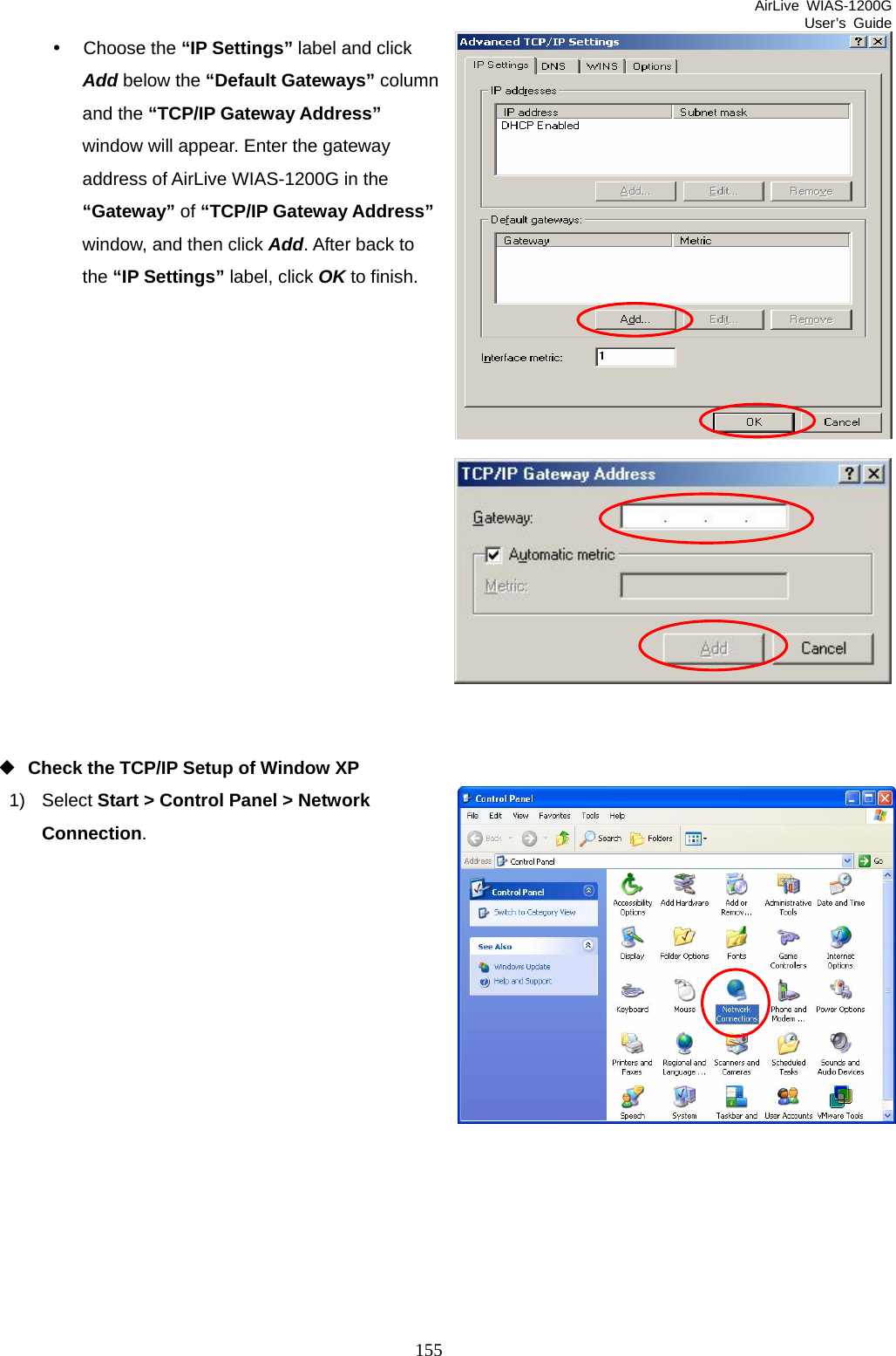 AirLive WIAS-1200G User’s Guide 155 y Choose the “IP Settings” label and click Add below the “Default Gateways” column and the “TCP/IP Gateway Address” window will appear. Enter the gateway address of AirLive WIAS-1200G in the “Gateway” of “TCP/IP Gateway Address” window, and then click Add. After back to the “IP Settings” label, click OK to finish.                Check the TCP/IP Setup of Window XP 1) Select Start &gt; Control Panel &gt; Network Connection.           