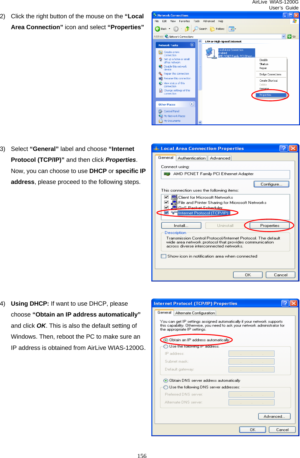 AirLive WIAS-1200G User’s Guide 156 2)  Click the right button of the mouse on the “Local Area Connection” icon and select “Properties”           3) Select “General” label and choose “Internet Protocol (TCP/IP)” and then click Properties. Now, you can choose to use DHCP or specific IP address, please proceed to the following steps.           4)  Using DHCP: If want to use DHCP, please choose “Obtain an IP address automatically” and click OK. This is also the default setting of Windows. Then, reboot the PC to make sure an IP address is obtained from AirLive WIAS-1200G.          