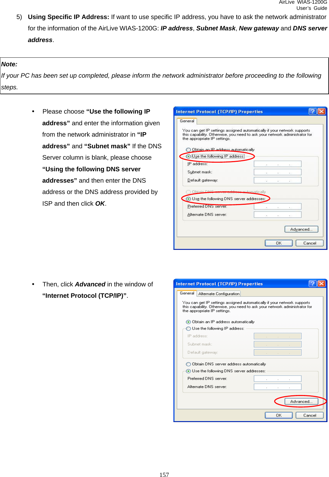 AirLive WIAS-1200G User’s Guide 157 5)  Using Specific IP Address: If want to use specific IP address, you have to ask the network administrator for the information of the AirLive WIAS-1200G: IP address, Subnet Mask, New gateway and DNS server address.  Note:  If your PC has been set up completed, please inform the network administrator before proceeding to the following steps.  y Please choose “Use the following IP address” and enter the information given from the network administrator in “IP address” and “Subnet mask” If the DNS Server column is blank, please choose “Using the following DNS server addresses” and then enter the DNS address or the DNS address provided by ISP and then click OK.       y Then, click Advanced in the window of “Internet Protocol (TCP/IP)”.             