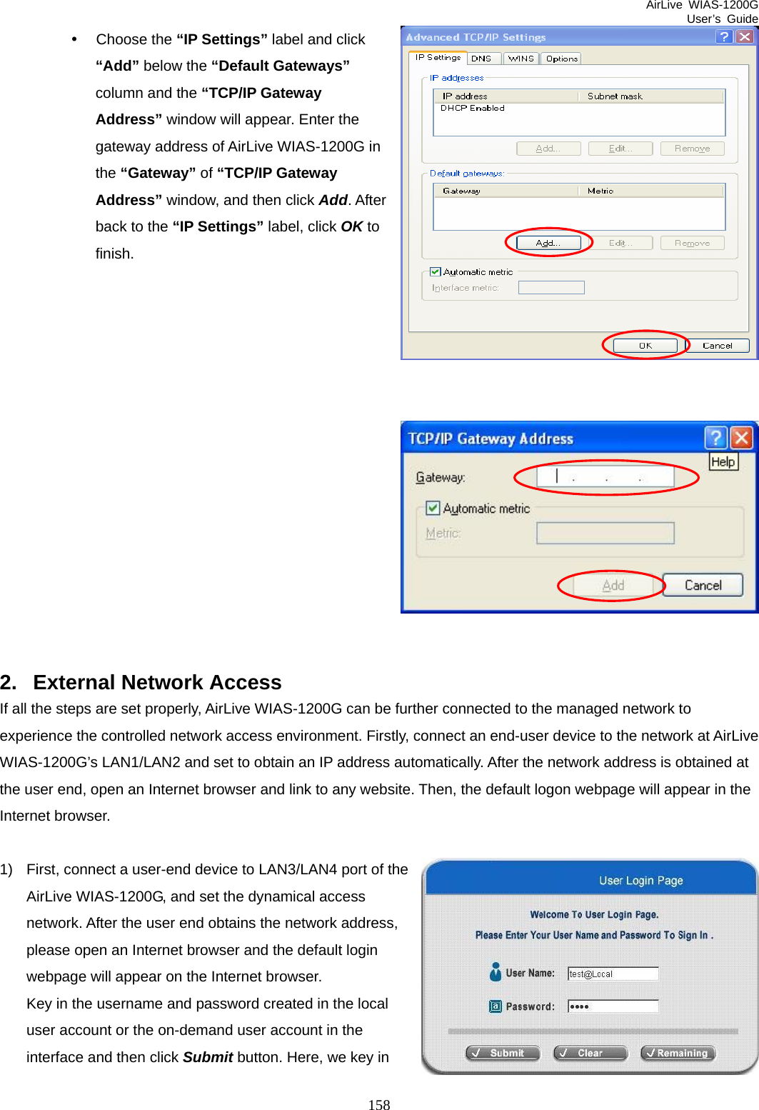 AirLive WIAS-1200G User’s Guide 158 y Choose the “IP Settings” label and click “Add” below the “Default Gateways” column and the “TCP/IP Gateway Address” window will appear. Enter the gateway address of AirLive WIAS-1200G in the “Gateway” of “TCP/IP Gateway Address” window, and then click Add. After back to the “IP Settings” label, click OK to finish.                2.  External Network Access If all the steps are set properly, AirLive WIAS-1200G can be further connected to the managed network to experience the controlled network access environment. Firstly, connect an end-user device to the network at AirLive WIAS-1200G’s LAN1/LAN2 and set to obtain an IP address automatically. After the network address is obtained at the user end, open an Internet browser and link to any website. Then, the default logon webpage will appear in the Internet browser.  1)  First, connect a user-end device to LAN3/LAN4 port of the AirLive WIAS-1200G, and set the dynamical access network. After the user end obtains the network address, please open an Internet browser and the default login webpage will appear on the Internet browser.   Key in the username and password created in the local user account or the on-demand user account in the interface and then click Submit button. Here, we key in 