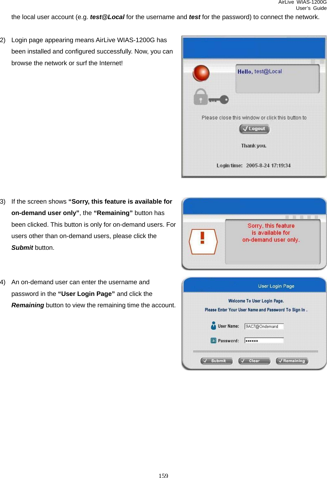 AirLive WIAS-1200G User’s Guide 159 the local user account (e.g. test@Local for the username and test for the password) to connect the network.  2)  Login page appearing means AirLive WIAS-1200G has been installed and configured successfully. Now, you can browse the network or surf the Internet!            3)  If the screen shows “Sorry, this feature is available for on-demand user only”, the “Remaining” button has been clicked. This button is only for on-demand users. For users other than on-demand users, please click the Submit button.   4)  An on-demand user can enter the username and password in the “User Login Page” and click the Remaining button to view the remaining time the account.       